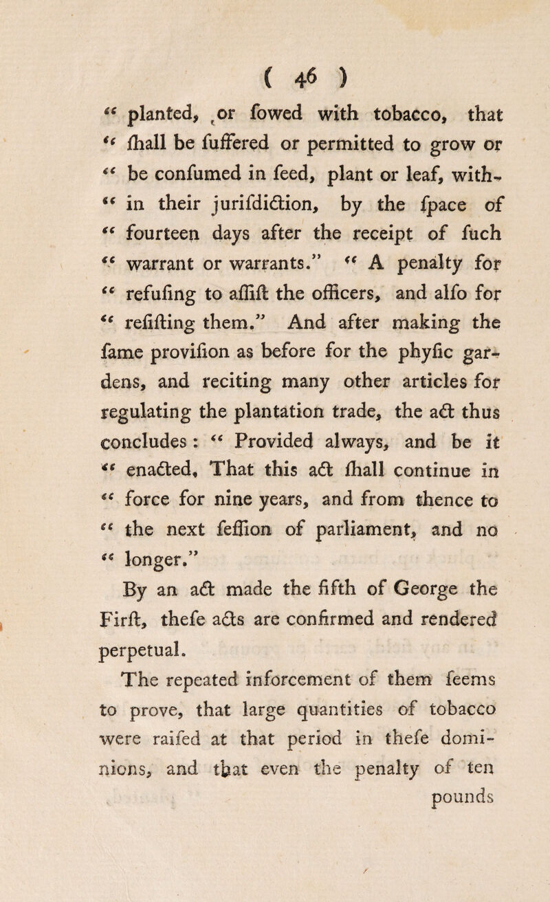 “ planted, ot fowed with tobacco, that “ Hiall be differed or permitted to grow or “ be confumed in feed, plant or leaf, with^ in their jurifdidion, by the fpace of ** fourteen days after the receipt of fuch “ warrant or warrants.”  A penalty for <c refuling to affift the officers, and alfo for <c refilling them.” And after making the lame provifion as before for the phyfic gar-? dens, and reciting many other articles for regulating the plantation trade, the ad: thus concludes: “ Provided always, and be it ** enaded, That this ad fhall continue in “ force for nine years, and from thence to the next feffion of parliament, and no €€ longer,” By an ad made the fifth of George the Firft, thefe ads are confirmed and rendered perpetual. The repeated inforcement of them feems to prove, that large quantities of tobacco were railed at that period in thefe domi¬ nions, and that even the penalty of ten /