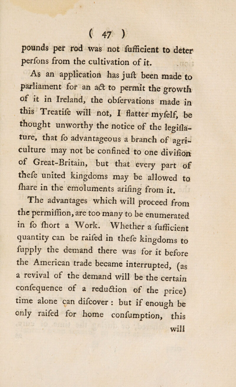 pounds per rod was not fufficient to deter perfons from the cultivation of it. As an application has juft been made to parliament for an a<ft to permit the growth of it in Ireland, the obfervations made in this Treatife will not, I flatter myfelf, be thought unworthy the notice of the legifla- ture, that fo advantageous a branch of agri¬ culture may not be confined to one divifion of Great-Britain, but that every part of thefe united kingdoms may be allowed to Ihare in the emoluments arifing from it. The advantages which will proceed from the permifiion, are too many to be enumerated in fo ftiort a Work. Whether a fufficient quantity can be raifed in thefe kingdoms to fupply the demand there was for it before the American trade became interrupted, (as a revival of the demand will be the certain confequence of a redu&ion of the price) time alone can difcover : but if enough be only raifed for home confumption, this will