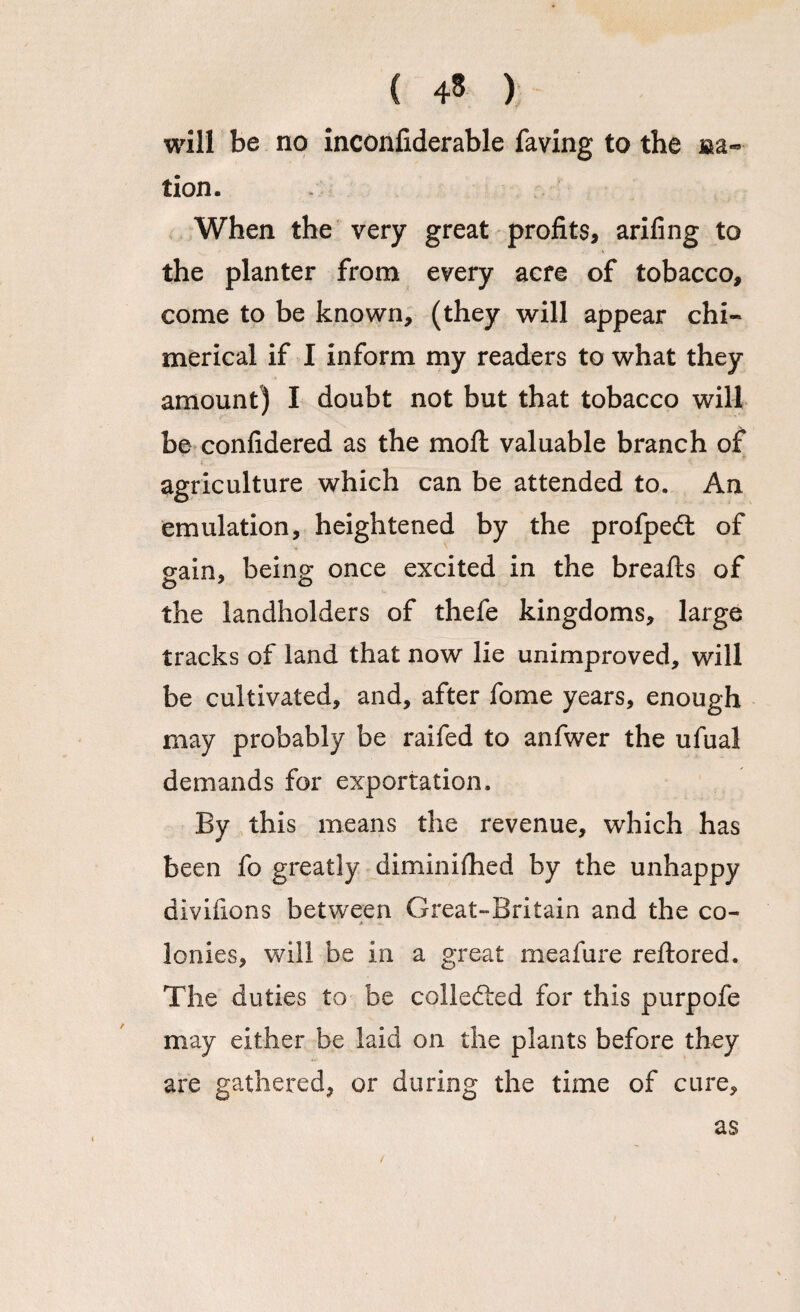 will be no inconfiderable faving to the na¬ tion. When the very great profits, arifing to the planter from every acre of tobacco, come to be known, (they will appear chi¬ merical if I inform my readers to what they amount) I doubt not but that tobacco will be confidered as the moil valuable branch of agriculture which can be attended to. An emulation, heightened by the profpedt of sain, being once excited in the breafts of the landholders of thefe kingdoms, large tracks of land that now lie unimproved, will be cultivated, and, after fome years, enough may probably be raifed to anfwer the ufual demands for exportation. By this means the revenue, which has been fo greatly diminished by the unhappy divifions between Great-Britain and the co¬ lonies, will be in a great meafure reftored. The duties to be collected for this purpofe may either be laid on the plants before they are gathered, or during the time of cure. as