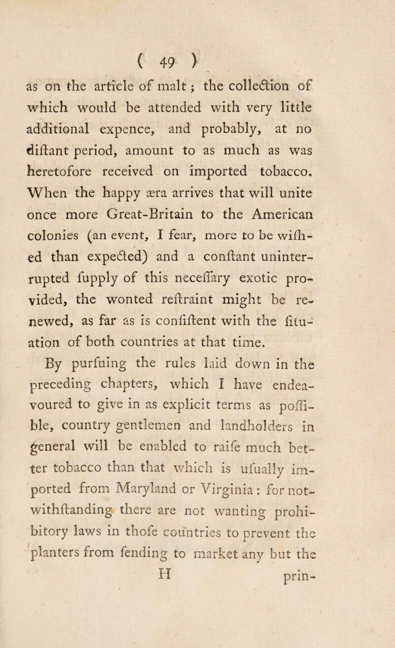 as on the article of malt; the collection of which would be attended with very little additional expence, and probably, at no diftant period* amount to as much as was heretofore received on imported tobacco. When the happy sera arrives that will unite once more Great-Britain to the American colonies (an event, I fear, more to be wifh- ed than expe&ed) and a conftant uninter¬ rupted fupply of this neceflary exotic pro¬ vided, the wonted reftraint might be re¬ newed, as far as is confident with the lilu- ation of both countries at that time. By purfuing the rules laid down in the preceding chapters, which I have endea¬ voured to give in as explicit terms as poffi- ble, country gentlemen and landholders in general will be enabled to raife much bet¬ ter tobacco than that which is ufually im¬ ported from Maryland or Virginia : for not¬ withstanding there are not wanting prohi¬ bitory laws in thofe countries to prevent the planters from fending to market any but the H prin-