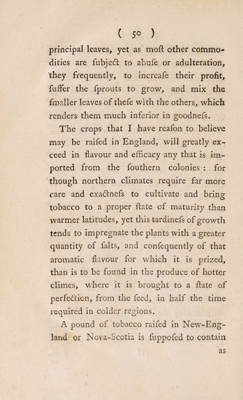 ( 5° ) principal leaves, yet as moft other commo¬ dities are fubjedt to abufe or adulteration, they frequently, to increafe their profit, fuffer the fprouts to grow, and mix the fmaller leaves of thefe with the others, which renders them much inferior in goodnefs. The crops that I have reafon to believe may be raifed in England, will greatly ex¬ ceed in flavour and efficacy any that is im¬ ported from the fouthern colonies : for though northern climates require far more care and exadtnefs to cultivate and bring tobacco to a proper ftate of maturity than warmer latitudes, yet this tardinefs of growth tends to impregnate the plants with a greater quantity of falts, and confequently of that aromatic flavour for which it is prized, than is to be found in the produce of hotter climes, where it is brought to a flate of perfection, from the feed, in half the time required in colder regions.. A pound of tobacco raifed in New-Eng¬ land or Nova-Scotia is fuppofed to contain as i i