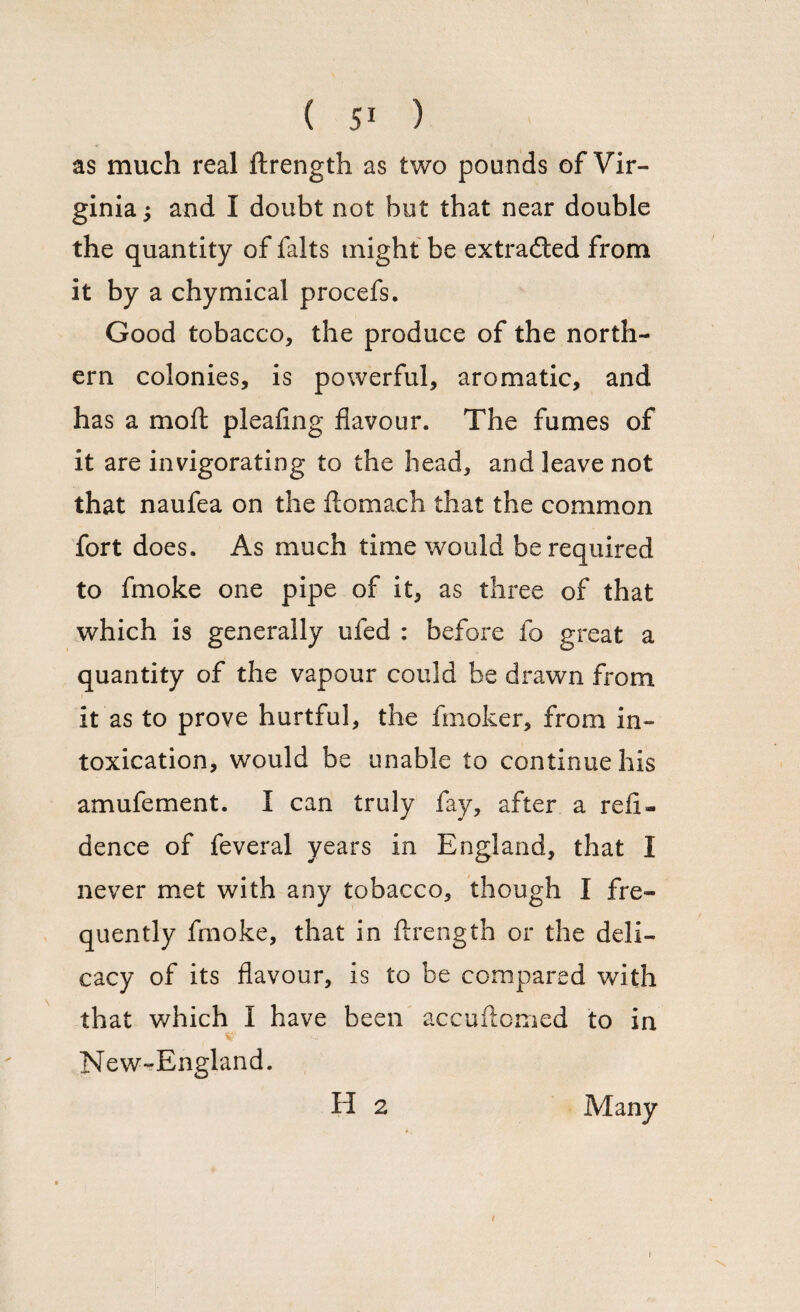 as much real ftrength as two pounds of Vir¬ ginia ; and I doubt not but that near double the quantity of falts might be extracted from it by a chymical procefs. Good tobacco, the produce of the north¬ ern colonies, is powerful, aromatic, and has a mo ft pleafing flavour. The fumes of it are invigorating to the head, and leave not that naufea on the ftomach that the common fort does. As much time would be required to fmoke one pipe of it, as three of that which is generally ufed : before fo great a quantity of the vapour could be drawn from it as to prove hurtful, the fmoker, from in¬ toxication, would be unable to continue his amufement. I can truly fay, after a re li¬ cence of feveral years in England, that I never met with any tobacco, though I fre¬ quently fmoke, that in ftrength or the deli¬ cacy of its flavour, is to be compared with that v/hich I have been accuftomed to in New-England. H 2 Many