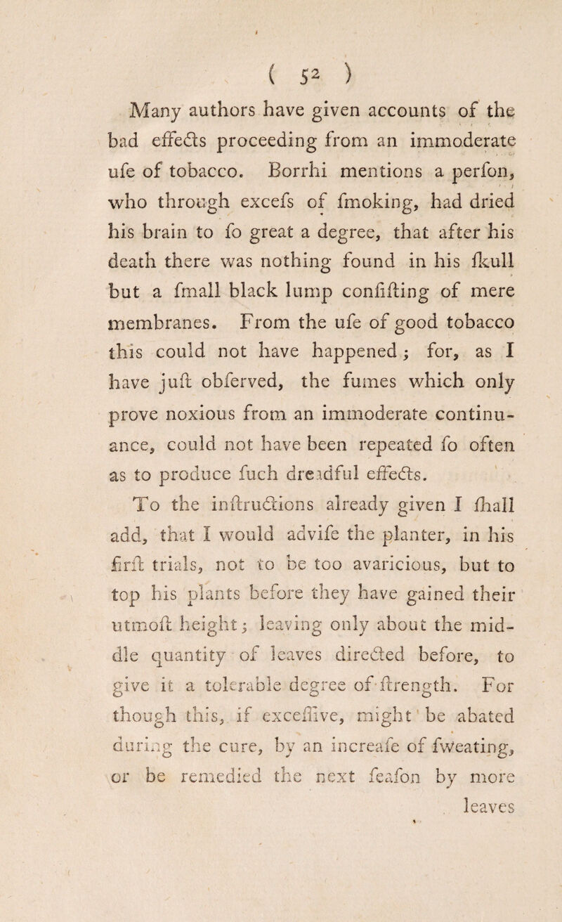 t { 52 ) Many authors have given accounts of the bad effeds proceeding from an immoderate ufe of tobacco. Borrhi mentions a perfon, i who through excefs of fmoking, had dried his brain to fo great a degree, that after his death there was nothing found in his fkull but a fmall black lump confiding of mere membranes. From the ufe of good tobacco this could not have happened; for, as I have juft obferved, the fumes which only prove noxious from an immoderate continu¬ ance, could not have been repeated fo often as to produce fuch dreadful effeds. To the inftrudions already given I fhall add, that 1 would advife the planter, in his fir ft trials, not to be too avaricious, but to top his plants before they have gained their utmoft height j leaving only about the mid¬ dle quantity of leaves direded before, to give it a tolerable degree of ftrength. For though this, if exceftive, might be abated during the cure, by an increafe of fweating, or be remedied the next feafon by more leaves