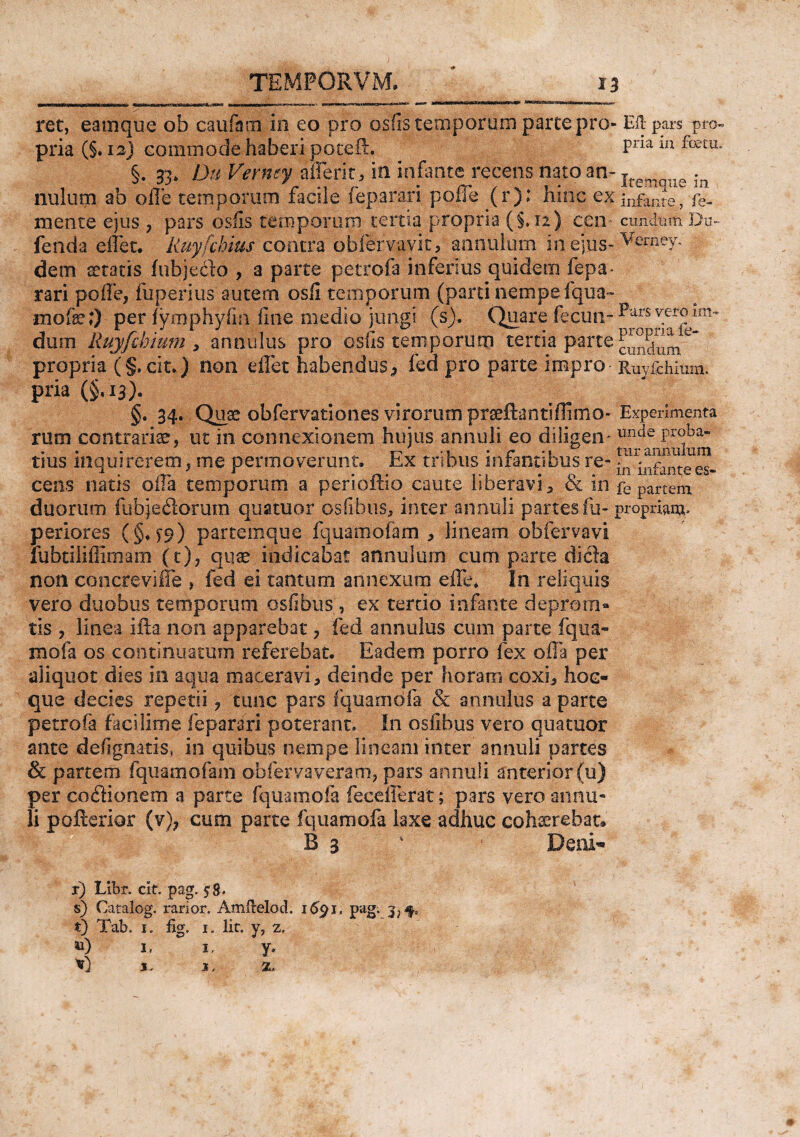 tm*niayinawijn»«MrM’w»«ii i i ' r ir n**»*—*»>«*»rw*tMna>>■ >•*«****“' *H,il^UHJ*1,l®,!“a^^ »w«iis«ttKtwii ret, eam que ob caufinii' in eo pro osfistepporiiiB parce pro- Eli-pars pro¬ pria (§. isj commode haberi poteft. Pna m foetu* §. 33» Du Verney aflerit, in infante recens nato an- Ireman£ ln nulum ab olle temporum facile feparari poffe (r): hinc ex ]nfilnte, fe. mente ejus , pars osfis temporum tertia propria (§.12) ccn* eundum Du- fenda effet. Ruyfchius contra obfervavit, annulum in ejus- Vemev. dem atratis fnbjedo , a parte petro!a inferius quidem fepa¬ rari poffe, fuperius autem osli temporum (parti nempe fqua- ^ mofc 0 per fymphyfia fine medio jungi (s). Quare fecun-^urs v.er®im' dum Ruyfckium , annulus pro osfis temporum tertia parte cindum^ propria (§, cit.) non effet habendus,, fed pro parte impro Ruyfchium. pria (§,13). §. 34. Quae obfervationes virorum praeftantiffimo- Experimenta rum contraria, ut in connexionem hujus annui i eo diligem uncie Prfba tius inquirerem, me permoverunt, Rx tribus mrantsbus re- *n -Ul£m cens natis offa temporum a perioftio caute liberavi , & in fe partem, duorum fubjedorurn quatuor osfibus, inter annuli partes ili- propriam- periores (§♦ T9) partemque fquamofam * lineam obfervavi lubtiliffimam (t), quae indicabat annulum cum parte dida non concre vi Ile , fed ei tantum annexum effe. In reliquis vero duobus temporum osfibus;, ex tertio infante deproin» tis , linea ifta non apparebat, fed annulus cum parte fqua¬ mofa os continuatum referebat. Eadem porro fex offa per aliquot dies in aqua maceravi, deinde per horam coxi, hoc- que decies repetii, tunc pars fquamofa & annulus a parte petrofa faci lime feparari poterant. In osfibus vero quatuor ante defignatis, in quibus nempe lineam inter annuli partes & partem fquamofam obfervaveram, pars annuli anterior (u) per co dio nem a parte fquamofa fecefferat; pars vero annu¬ li pofterior (v), cum parte fquamofa laxe adhuc cohaerebat* B 3 % Deni* r) Libr. clt. pag. s) Catalog. rarior. Amfrelod. 1&91, pag. t) Tab. 1. fig. 1. Iit. y, z. &) 1, 1, y. V) j. x, 5L