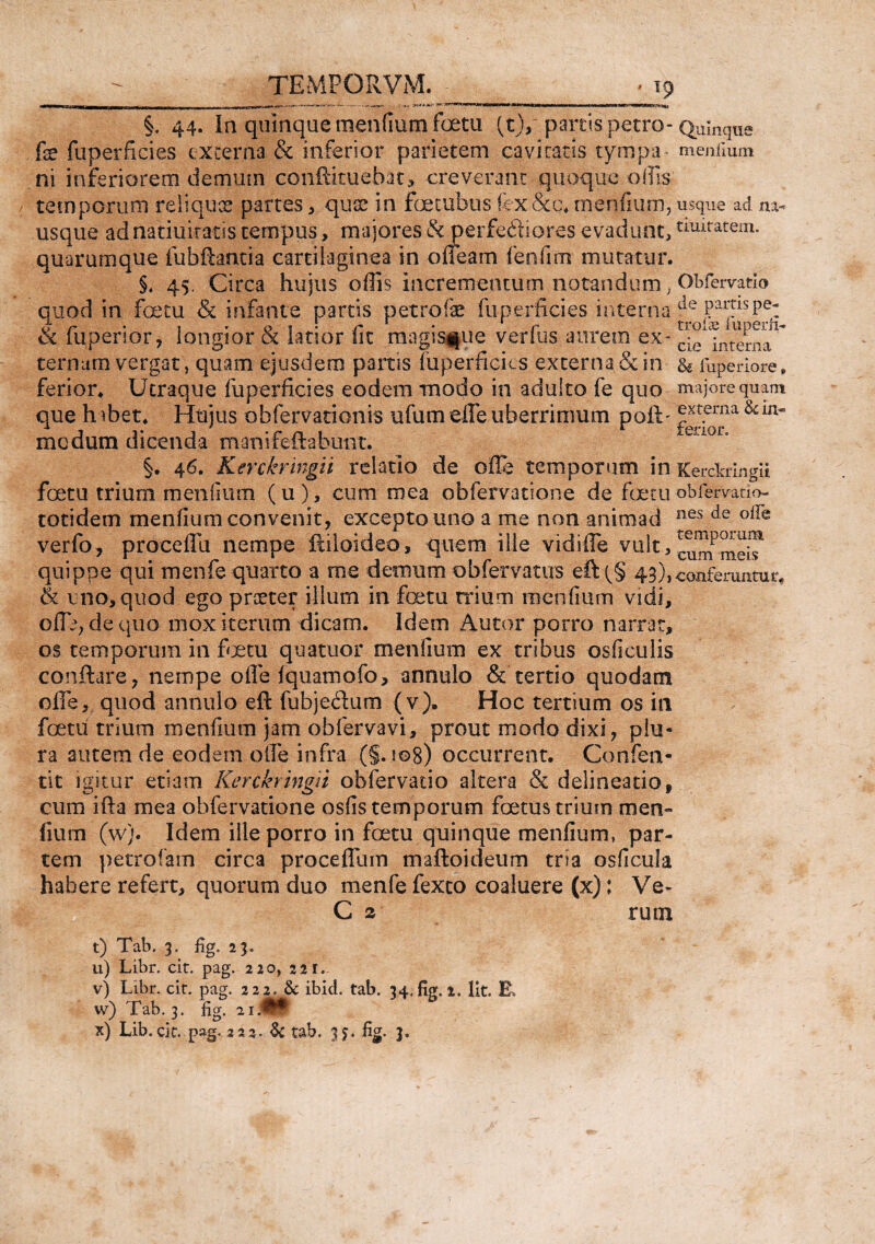 §. 44. In quinque mentium foetu (t)/ partis petro- Quinque fe fuperficies externa & inferior parietem cavitatis tyrnpa menfium ni inferiorem demum conftituebat, creverant quoque olfis temporum reliques partes, quae in foetubus fex&c. menfium, usque ad m- usque adnatiuiratis tempus, majores & perfeftiores evadunt,timratem* quarumque fubftantia cartilaginea in oneam fenfim mutatur. §. 45. Circa hujus offis incrementum notandum; Obfervatlo quod in foetu & infante parris petrofe fuperficies interna & fuperior, longior & latior fit magisfrie verius aurem ex - cie^nterna ~ ternum vergat, quam ejusdem partis fuperficies externa, & in & fuperiore» ferior. Utraque fuperficies eodem modo in adulto fe quo majore quam que h ibet. Hujus obfervationis ufum elfe uberrimum poft- externa &m- modum dicenda manifeftabunt. §. 46. Kerckringii relatio de ofle temporum in Kercfcrmgu foetu trium menfium (u), cum mea obfervatione de foetu obfervatio- totidem menfium convenit, excepto uno a me non an ini ad nes de verfo, proceflu nempe ftiloideo, quem ille vidifle vult, currfmeiT quippe qui men fe quarto a me demum obfervatus eft43), conferuntur. & uno, quod ego praeter illum in foetu trium menfium vidi, cflb, de quo mox iterum dicam. Idem Autor porro narrat, os temporum in foetu quatuor menfium ex tribus osficulis conflare, nempe ofle fquamofo, annulo & tertio quodam ofle, quod annulo eft fubjedum (v), Hoc tertium os in foetu trium menfium jam obfervavi, prout modo dixi, plu¬ ra autem de eodem ofle infra (§.i©8) occurrent. Confen- tit igitur etiam Kerckringii obfervatio altera & delineatio, cum ifta mea obfervatione osfis temporum foetus trium men~ fium (w). Idem ille porro in foetu quinque menfium, par¬ tem petrotam circa proceflinn maftoideum tria osficula habere refert, quorum duo menfe fexto coaluere (x): Ve- C 2 rum t) Tab. 3. fig. 23. u) Libr. cit. pag. 220, 221. v) Libr. cit. pag. 222= & ibid. tab. 34. fig. 2. Iit. E, w) Tab. 3. fig. 21.fl* x) Lib.cit. pag. 222. & tab. 35. fig. 3.