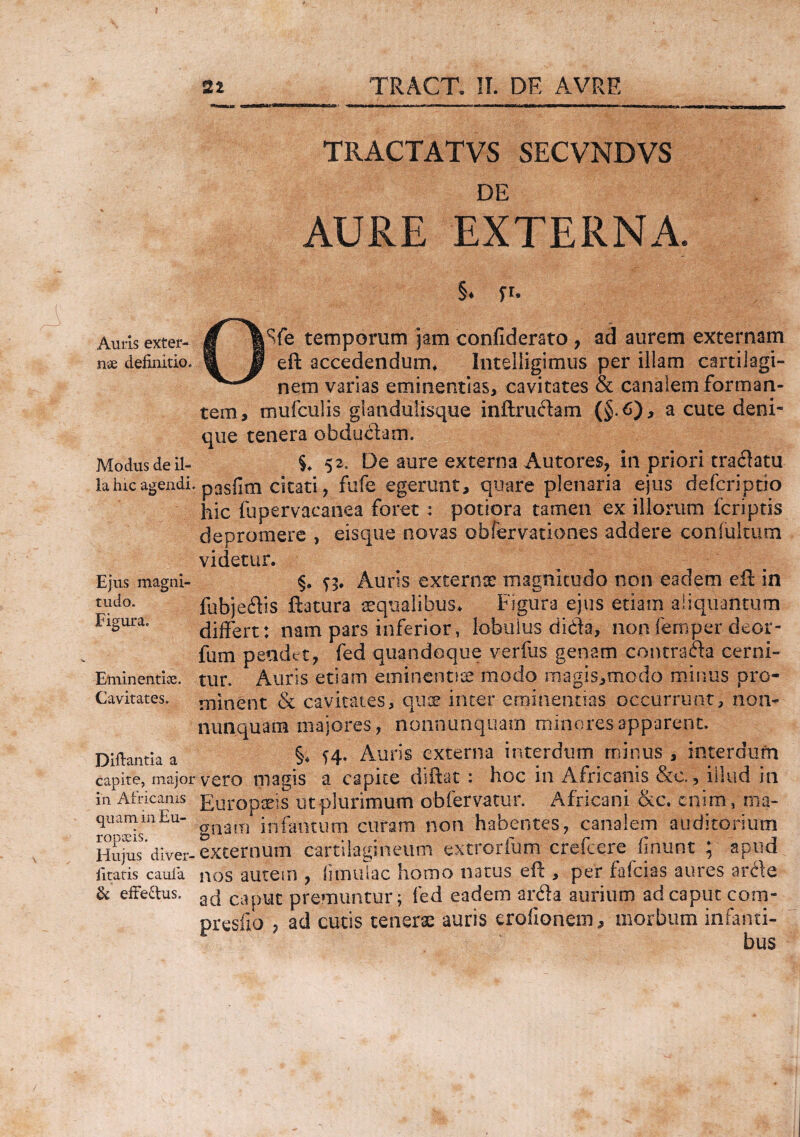 Auris exter¬ nae definitio» Modus de il¬ la hic agendi Ejus magni¬ tudo. Figura. Eminentiae. Cavitates. Diftantia a capite, major in Africanis quam in Eu¬ ropaeis. Hujus diver- litatis caufia & efFe£tus. 22 TRACT. II. PE AVRE TRACTATVS SECVNDVS DE AURE EXTERNA. §♦ fc OSfe temporum jam confiderato , ad aurem externam eft accedendum* Intelligimus per illam cartilagi¬ nem varias eminentias, cavitates & canalem forman¬ tem, mufculis glandu&que inftrudam (§.£)> a cute deni¬ que tenera obductam. 52. De aure externa Autores, in priori tradatu pasfim citati, fufe egerunt, quare plenaria ejus defcriptio hic fupervaeanea foret: potiora tamen ex illorum fcriptis depromere , eisque novas obfervationes addere con fultum videtur. §. n* Auris externae magnitudo non eadem eft in fubjedis flatura squalibus. Figura ejus etiam aliquantum differt: nam pars inferior, lobulus dida, non femper deor- fum pendet, fed quandoque verfus genam contracta cerni¬ tur. Auris etiam eminentice modo magis,modo minus pro¬ minent & cavitates, quae inter eminentias occurrunt, non- nunquam majores, nonnunquain minores apparent. §4 Auris externa interdum minus , interdum vero magis a capite diftat : hoc in Africanis &c., illud in Europaeis ut plurimum obfervatur. Africani &c. enim, ma¬ gnam infamum curam non habentes, canalem auditorium externum cartilagineum extrorfum erefcere fidunt ; apud nos autem , (imulae homo natus eft , per fafeias aures arde ad caput premuntur; fed eadem arda aurium ad caput com- presilo , ad cutis tenerae auris erofionem, morbum infanti-