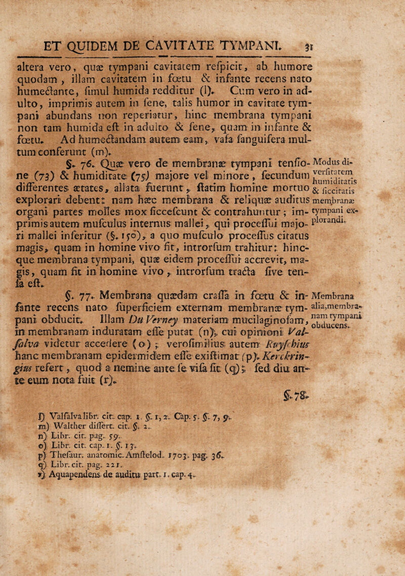 altera vero, quae tympani cavitatem refpicit, ab humore quodam , illam cavitatem in fcetu & infante recens nato humeflante, fimul humida redditur (1). Cum vero in ad¬ ulto, imprimis autem in fene, talis humor in cavitate tym¬ pani abundans non reperiatur, hinc membrana tympani non tam humida eft in adulto & fene7, quam in infante & fcetu. Ad humiliandam autem eam, vafa (anguifera mul¬ tum conferunt (m). §. 76. Quae: vero de membranae tympani tenfio- Modus di« ne (73) <§t humidirate; (75) majore vel minore , fecundum verfitatem differentes. aetates, aliata fuerunt* Itatim homine mortuo & ficc]rat^ explorari debent: nam haec membrana Sc reliquae auditus membranse organi partes molles mox ficcefeunt & contrahuntur; im- typani ex* primisautem mufculus internus mallei, qui proceffui rnajo- PIorandl° ri mallei in feritur (§. ifo), 3 quo rmifculo proceffus citatus magis, quam in homine vivo fit, introrfum trahitur; hinc- que membrana tympani, quae eidem procella i accrevit, ma¬ gis, quam fit in homine vivo , introrfum tra&a live ten- h eft. §> 77*. Membrana quaedam crafti in fcetu & im Membrana finte recens nato fu perfici em externa m membranee tym- alia,membra» pani obducit* Illam Du Verney materiam mucilagjrrofam, in membranam induratam effe putat (n)| cm opinioni Val- falva videtur accedere (o) ; verofimilius autem: Rpyfhim hanc membranam epidermidem effe exiftimat {p)* Kerckrin- gm refert, quod a nemine ante fe vifa fit: (q)» fed diu an¬ te eum nota fuit (r). §*7& 2) VallalvaliBr; cit;. cap. i. gi i, 2\ Cap, §1 7, m) Walther differt, cit. $, 2., n) Libr. cit. pag.. 5*9.. ©) Libr. cit. cap, 1. §. 1j,. p) Thefaur. anatomic. Amflelod, 1703, pag; 36L q) Libr. cit. pag, 221..