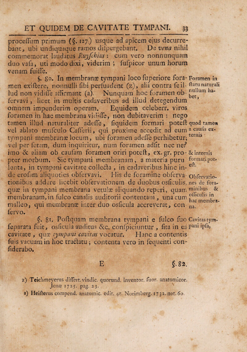 proceffum primum {§♦ 127) usque ad apicem ejus decurre¬ bam, ubi un di qua que ramos difpergebant. De vena nihil commemorat laudatus Ruyfchm: cum vero noniiunquain duo vafa, uti modo dixi, viderim ; fufpicor unum horum venam fuiffe. §. so. In membranae tympani loco fu penore fora- Foramen in meti exifiere, nonnulli (Ibi perfuadent (z), alii contra feil- ftatunaturali lud non vidiffe affirmant (a). Nunquam hoc foramen ob 'm~ fervavi , licet in multis cadaveribus ad illud . detegendum omnem impenderim operam* Equidem celeberr. viros foramen in hac membrana vidfffe, non dubitaverim : nego tamen illud naturaliter adeffe, fi quidem 'formari poteft-quod tamen vel ablato mufculo Cafferii, qui proxime accedit ad eum a ca^lls ex~ tympani membranae locum , ubi foramen adeffe perhibetur;ternis ’ vel per fetam* dum inquiritur, num foramen adiit nec ne? imo & aliam ob caufam foramen oriri poteft, ex. gr» pro- & Internis pter morbum. Sic tympani membranam , a materia puru formalipot- lenta, in tympani cavitate colleck , in cadaveribus hinc in- de erofara aliquoties obfervavi. His cie foramine obferva- obfervatio- tionibus addere licebit obfervationem de duobus osficujis, nes de fora- quae in tympani membrana vetulae aliquando reperi, quam & membranam, in fulco canalis auditorii contentam , mia cum ?illculls 5,n malleo, qui membranee inter duo oslicula accreverat, con na. fervo. §. gi, Foftquam membrana tympani e fulco fiio Cavitas tym- feparata fuit, osficula auditus &c. conlpiciuntur , fita in ea paniipfa, cavitate , quae tympani cavitas vocatur. Hanc a contentis fuis vacuam in hoc tradatu; contenta, vero ia fequenti con- fiderabo. E §.82. Teichmeyerus differt, vindic. quorund. inventor, fuor. anatomieor. Jenss 1725'. pag. 23. ^ a) Heiftems compend. anatomic. edit, 4*. Norimberg. 1732.not,60