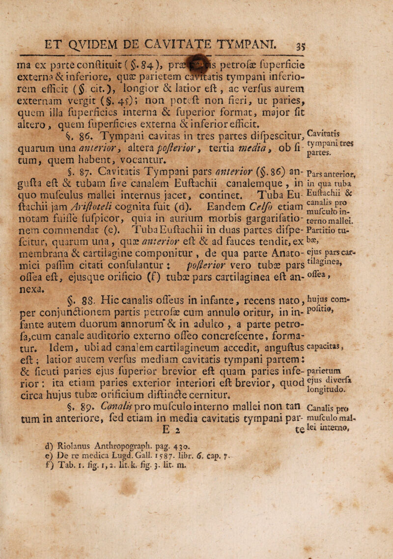 ma ex pmteconftituit ( §»§4 ), Pr^H^s Petrofe foperfide externa & inferiore, quae parietem carnatis tympani inferio- rem efficit (§, cit.)> longior & latior eft , ac verfus aurem externam vergit non poteft non fieri, ut paries, quem illa fuperficics interna & fuperior format, major fit altero, quem fuperficies externa & inferior efficit. 86. Tympani cavitas in tres partes difpescitur, quarum una anterior ? alterapojlerior, tertia media, ob fi tum, quem habent, vocantur. §. 87. Cavitatis Tympani pars anterior (§.86) an~ gufta eft & tubam live canalem Euftachii canalemque , in quo mufculus mallei internus jacet, continet. Tuba Eu ftachii jam Anftoteli cognita fuit (d). Eandem Ceifo etiam notam fusile fufpicor, quia in aurium morbis gargarifatio- nem commendat (e). Tuba Euftachii in duas partes difpe- feitur, quarum una, qua? anterior eft & ad fauces tendit, ex membrana & cartilagine componitur , de qua parte Anato¬ mici paffim citati confutantur t pojlerior vero tubs pars oflea eft, ejus que orificio (f) tubae pars cartilaginea eft an¬ nexa. §. 88. Hic canalis offeus in infante, recens nato, per conjimdionem partis petrofe cum annulo oritur, in in¬ fante autem duorum annorum& in adulto , a parte petro- fa,cum canale auditorio externo offeo concrefcente, forma¬ tur. Idem, ubi ad canalem cartilagineum accedit, anguftus eft ; latior autem ver (iis mediam cavitatis tympani partem; & ficati paries ejus fuperior brevior eft quam paries infe¬ rior: ita etiam paries exterior interiori eft brevior, quod circa hujus tubae orificium diftinde cernitur. §. gp. Canalis pro mufculo interno mallei non tan tum in anteriore, fed etiam in media cavitatis tympani par* E 2 te d) Riolanus Anthropograph. pag. 450. e) De re medica Lugd.Gali. 1587. libr. 6, cap, f* f) Tab, 1. iig. if 2. Iit. k. fig. 3. Iit. m. Cavitatis tympani tres partes. Pars anterior, in qua tuba Euftachii ■& canalis pro mufculo in¬ terno mallei. Partitio tu¬ bas, ejus pars car¬ tilaginea, oftea, hujus com* poiitioj capacitas, parietum ejus diverfa longitudo. Canalis pro mufculo mal¬ lei interno*