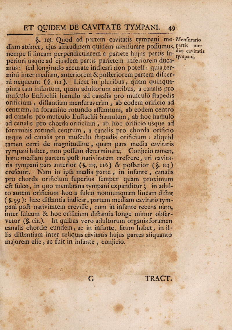 / ET QUIDEM DE CAVITATE TYMPANI* 49 §♦ n8* Quod ad partem cavitatis tympani me* Menfuratio diam attinet, ejus altitudinem quidem menfurare poflumus, Partls me~ nempe fi lineam perpendicularem a pariete hujus partis fu-r^ ^XltatIS periqri usque ad ejusdem parcis parietem inferiorem duca¬ mus : fed longitudo accurate indicari non poteft: quia ter¬ mini intermediam, anteriorem &pofteriorem partem difcer- ni nequeunt (§.112). Licet in pluribus, quam quinqua¬ ginta tam infantum, quam adultorum auribus, a canalis pro mufculo Euftachii hamulo ad canalis pro mufculo ftapedis orificium , diflantiam menfuraverim , ab eodem orificio ad centrum, in foramine rotundo afiumtum, ab eodem centro ad canalis pro mufculo Euftachii hamulum , ab hoc hamulo ad canalis pro chorda orificium , ab hoc orificio usque ad foraminis rotundi centrum , a canalis pro chorda orificio usque ad canalis pro mufculo ftapedis orificium : aliquid tamen certi de magnitudine , quam pars media cavitatis tympani habet, non pofliim determinare* Conjicio tamen, hanc mediam partem poft nativitatem crefcere, uti cavita¬ tis tympani pars anterior (§* ny, 116) & pofterior (§, 113) crefcunt* Nam in ipfa media parte , in infante , canalis pro chorda orificium fuperius femper quam proximum eft fulco, in quo membrana tympani expanditur ; in adul¬ to autem orificium hoc a fulco noiiiiunquam lineam diftat (§.99): hoec diftantia indicat, partem mediam cavitatis tym¬ pani poft nativitatem crevifle , cum in infante recens nato, inter fulcum & hoc orificium diftantia longe minor obfer¬ vetur (§* cit.). In quibus vero adultorum organis foramen canalis chordae eundem, ac in infante, fitum habet, in il¬ lis diflantiam inter reliquas cavitatis hujus partes aliquanto majorem effe, ac fuit in infante , conjicio. G TRACT.