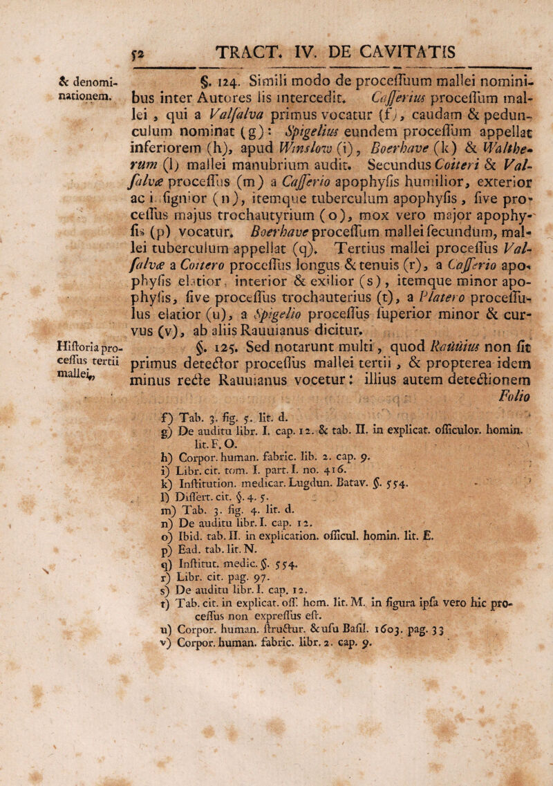 & denomi¬ nationem. Hifforia p ro< ceffus tertii mallei,, P §. 124. Simii modo de procefluum mallei nomini¬ bus inter Autores iis intercedit* Cdjferius procellam mal¬ lei , qui a Valjalva primus vocatur (fy, caudam & pedun¬ culum nominat (g): Spigelim eundem proceflum appellat inferiorem (h), apud Wmsloiv (i) ? Boerhave {k) & Walthe» rum (1) mallei manubrium audit. Secundus Coit eri & Val- felvte proceflus (m) a Cajfcrio apophyfis humilior, exterior ac i (ignior (n), itemque tuberculum apophyfis , five pro* cetTus majus trochautyrium (o), mox vero major apophy-' Iri (p) vocatur* Boerhave yrocsSum mallei fecundum, mal¬ lei tuberculum appellat (q)* Tertius mallei proceiliis Val- falvae a Cottero proceflus longus oc tenuis (r), a Cajftrio apo* phyfis elatior, interior & exilior (s) , itemque minor apo- phylis, five proceiliis trochauterius (t), a Blatero proceffu- lus elatior (u), a Sptgdio proceflus fuperior minor & cur¬ vus (v), ab aliis Rauuianus dicitur. §. 125. Sed notarunt multi, quod Rauutw non fit primus dete&or proceflus mallei tertii, & propterea idem minus rede Rauuianus vocetur: illius autem dete$ionem f) Tab. 3. fig. 5. Iit. d. g) De auditu libr. I. cap. 12. Bc tab. II. in explicat, ofliculor. homhv Iit. F. O. h) Corpor. human. fabric. lib. 2. cap. 9. i) Libr. cit. tom. I. part. I. no. 416. k) Inffitution. medicar. Lugdun. Batav. 5* 5*4. l) Differt, cit. §. 4. 5. : m) Tab. 3. fig. 4. Iit. d. n) De auditu libr. I. cap. 12. o) Ibid. tab. II. in explication. ofiicul. homin. Iit. E. p) Ead. tab. Iit. N. q) Inftitut. medie. §. 554. r) Libr. cit. pag. 97. s) De auditu libr. I. cap. 12. t) Tab. cit. in explicat, off hem. Iit. M., in figura ipfa vero hic pro- ceffus non exprefiiis eff. u) Corpor. human. ffru&ur. &ufu Bafil. 1603. pag. 33 v) Corpor. human. fabric. libr. 2. cap. 9.