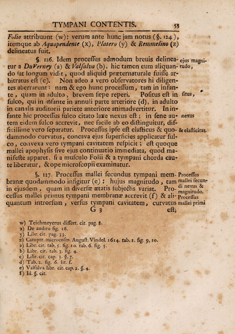 55 Folio attribuunt (w): verum ante hunc jam notus (§♦ 124), itemque ab Aquapendente (x), Blatero (y) & Remmelmo (z) delineatus fuit. §. 116. Idem proceflus admodum breuis delinea- ejus magni- tur a DuVerney (a) & Valfalva (b), hic tamen eum aliquan- tudo, do iat longum vidit, quod aliquid praeternaturale fuiife ar¬ bitratus eft (c). Non adeo a vero obfervatores hi diligen¬ tes aberrarunt: nam & ego hunc proceflum, tam in infan- te , quam in adulto , brevem fepe reperi. Politus eft in fitus, fulco, qui in fiifante in annuli parte arteriore (d), in adulto in canalis auditorii pariete anteriore animadvertitur. In in¬ fante hic procellus fulco citato laxe nexus eft ; in fene au- nexus tem eidem fulco accrevit, nec facile ab eo diftinguicur, dif¬ ficillime vero feparatur. Proceflus ipfe eft elafticus & quo- & elafticitas. dammodo curvatus, concava ejus fuperficies applicatur ful- eo, convexa vero tympani cavitatem refpicit; eft quoque mallei apophyfis five ejus continuatio immediata, quod ma- nifefte apparet, fi a mufculo Folii & a tympani chorda cau¬ te liberatur, & ope microfcopii examinatur. §. 127. Proceflus mallei fecundus tympani mem- Proceffus branae quodammodo infigitur (e) i hujus magnitudo , tam 1Tlallei^ecun“ in ejusdetn , quam in diverfae aetatis tubje<ftis variat. Pro- ma^itudo * cefliis mallei primus tympani membranae accrevit (f) & ali- procefTus quantum introrfum , verfus tympani cavitatem, curvatus mallei primi G 3 N eft; w) Teichmeyerus differt, cit. pag. 8. x) De auditu fig. 16. y) Libr. cit. pag. 33. 7) Gatoptr. microcoiin. Auguft. Vindel. 1614. tab. x. fig: 10, a) Libr. cit. tab. 5. fig. 10. tab. 6. fig. 5, b) Libr. cit. tab. 3. fig. 4. c) Libr. cit. cap. 3. $.7. d) Tab. 2. fig. 6. Iit. f. e) Valfalva libr. cit. cap. 2. §. 4. f) Id. §. cit, ,