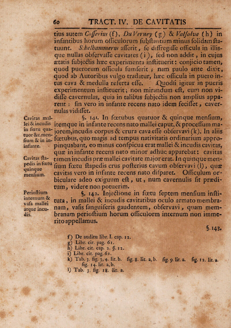 €o Cavitas mal¬ lei & incudis in foetu qua- tuor &c.men- fium & in in- infante. Cavitas fta- pedis in foeta quinque menfium. Perioftium internum & vafa mallei atque incu¬ dis. TRACT. IV. DE CAVITATIS tius autem C#(ferius {f), DuVerney (g) & Valjalva (h) in infantibus horum officii iorum fubftantiam minus foiidamfta- tuunt. Sihelhammerw aflerit, fe diffregifle officula in iliis¬ que nullas obfervMTe cavitates (i ), fed non addit, in cujus secatis fubje&is hxc experimenta inftituerit: conjicio tamen, quod puerorum officula fumferit ,* nam paulo ante dixit, quod ab Autoribus vulgo tradatur, ha?c officula in puero in¬ tus cava & medulla referta effie. jQuodii igitur in pueris experimentum inftituerit; non mirandum eft, eum non vi- difle cavernulas, quia in talibus fubjeCtis non amplius appa¬ rent : fln vero in infante recens nato idem feciflet, caver¬ nulas vidiffet. §. 141. In foetubus quatuor & quinque menfium, iternque in infante recens nato mallei caput, & proceffum ma¬ jorem,incudis corpus & crura cavaeffe obfervavi (k). In aliis foetubus, quo magis ad tempus nativitatis ordinarium appro¬ pinquabant, eo minus confpicua erat mallei & incudis cavitas, quas in infante recens nato minor adhuc apparebat: cavitas tamen incudis prae mallei cavitate major erat. In quinque men¬ fium foetu ftapedis crus pofterius cavum obfervavi (1), quae cavitas vero in infante recens nato difparet. Gfficulum or¬ biculare adeo exiguum eft, ut, num cavernulis fit praedi¬ tum, videre non potuerim. §. 142. Injectione in foetu feptem menfium infti- tuta, in mallei & incudis cavitatibus oculo armato membra¬ nam, vafis fanguiferis gaudentem, obfervavi, quam mem¬ branam perioftium horum officulorm internum non imme¬ rito appellamus. §-i4fc f) De auditu libr. I. cap. 12. g) Libr. cir. pag. 61. h) Libr. cit. cap. 2. §.12, i) Libr. cit. pag. 61. k) Tab. 3. %. 3,4 lit. b. fig. g. Iit. b, fig. 0. Iit. a. fig. 12. Iit. a. fig. 14. Iit. a,b.