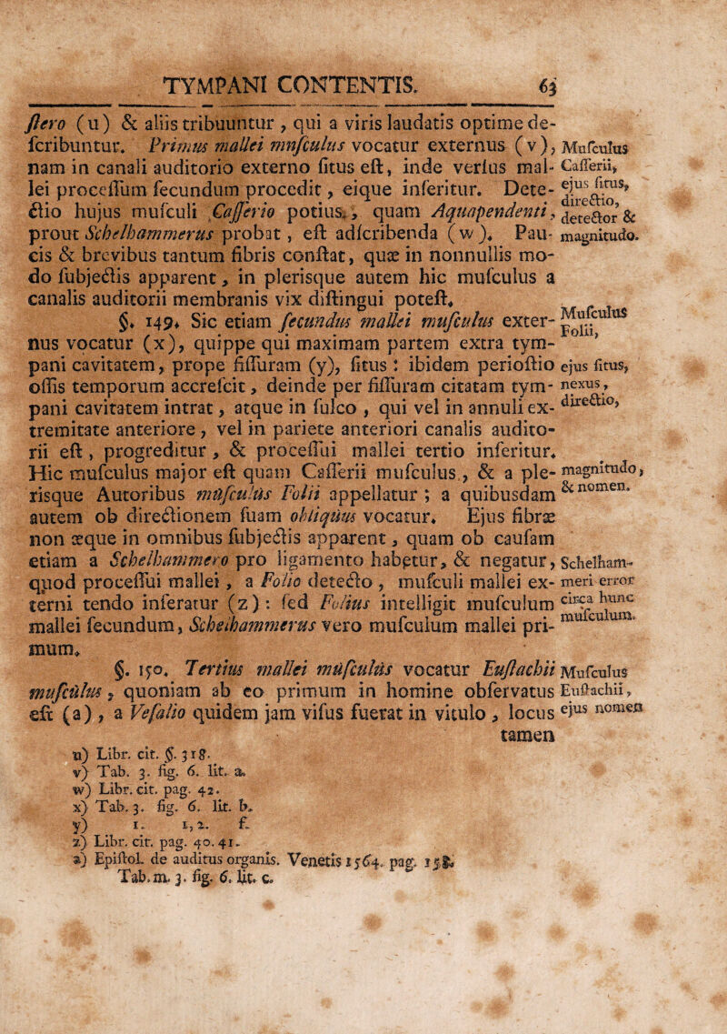 flero (u) & aliis tribuuntur , qui a viris laudatis optime de- fcribuntur. Primus mallei mnfculus vocatur externus (v), nam in canali auditorio externo fitus eft, inde verius mal¬ lei proceffiim fecundum procedit, eique inferitur. Dete¬ ctio hujus mufculi GaJJerio potius,, quam Aquapendenti, prout Sj^helbammerus probat, eft adfcribenda (w). Pau¬ cis & brevibus tantum fibris conftat, quae in nonnullis mo¬ do fubje&is apparent, in plerisque autem hic mufculus a canalis auditorii membranis vix diftingui poteft* §♦ 149* Sic etiam fecundus mallei mufculus exter¬ nus vocatur (x), quippe qui maximam partem extra tym¬ pani cavitatem, prope fiffuram (y), fitus : ibidem perioftio offis temporum accrefcit, deinde per fifluracn citatam tym¬ pani cavitatem intrat, atque in fulco , qui vel in annuli ex¬ tremitate anteriore , vel in pariete anteriori canalis audito¬ rii eft, progreditur, & proteflui mallei tertio irJjeritur* Hic mufculus major eft quam CafTerii mufculus,, & a ple¬ risque Autoribus mufculus Folii appellatur ; a quibusdam autem ob dire&ionem fuam obliquus vocatur* Ejus fibrae non seque in omnibus fubjeftis apparent, quam ob caufam etiam a Schelhammero pro ligamento habetur, & negatur, quod proceffui mallei, a Folio dete&o , mufculi mallei ex¬ terni tendo inferatur (z ) : fed Foiius intelligit mufeuium mallei fecundum, &helha?nmerus vero mufeuium mallei pri- Mufculus Caffem, ejus fitus, dire&io9 dete&or Sc magnitudo. Mufculus Folii, ejus fitus, nexus 7 directio, magnitudo, & nomen. Schelham- meri error circa hunc mufeuium, mutm §. ip. Tertius mallei mufculus vocatur Euflachii Mufculus mufculus, quoniam ab eo primum in homine obfervatus Euftachii, eft (a) , a Vefalio quidem jam vifus fuerat in vitulo , locus eius mmm tamen u) Libr. cit. §. 3 rg. v) Tab. 3. fig. 6. Iit. 3. w) Libr. cit. pag. 42. x) Tab. 3. fig. 6. Iit. b. y) . i; i,a. £ 2) Libr. citr. pag. 40. 41.. %) EpiftoL de auditus organis. Venetis.1564. .pag. Tab.m. 3. %. 6, Ut. o.