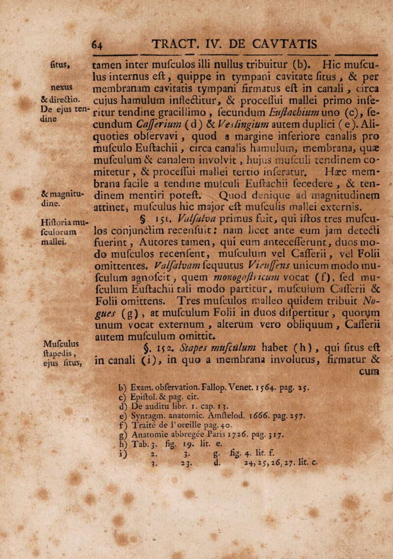 fitus» nexus & dire&io. De ejus ten¬ dine & magnitu¬ dine. Hiftoria mu- fcuiorum mallei. Mufculus jftapedis, ejus litus, 64 TRACT, IV. DE CAVTATIS -itTri) rnMiim.MT 1 im ■» --•«■»•— immmm- ’iwnn ■ 1 i«f mmmtmmm . 1 11—<qaM- IMMMMMBHMMNMMl tamen inter mufculos illi nullus tribuitur (b)* Hic mufcu- lus internus eft, quippe in tympani cavitate ficus, & per membranatn cavitatis tympani firmatus eft in canali, circa cujus hamulum infieditur, & procefliii mallei primo infe- ritur tendine gracillimo , fecundum Euflachiumwno (c), fe¬ cundum Cajferium (d) & Vedingtum autem duplici (e). Ali¬ quoties obfervavi, quod a margine inferiore canalis pro mu (culo Euftachii, circa canalis hamulum, membrana, quse mufculum & canalem involvit, hujus mufculi tendinem co¬ mitetur , & proeefTui mallei tertio inferatur. Hsec mem¬ brana facile a tendine mulculi Euftachii fecedere , & ten¬ dinem mentiri poteft. Quod denique ad magnitudinem attinet, mufculus hic major eft mufculis mallei externis. § 151. Viilfalva primus fuit, qui illos tres mufcu- los conjunftim recenfuit: nam licet ante eum jam detedi fuerint , Autores tamen, qui eum anteceflerunt, duos mo¬ do mufculos recenfent, mufculum vel CalTerii, vel Folii omittentes. Valfalvam fequutus Vieujfens unicum modo mu¬ fculum agnofcit, quem monogaflricum vocat (f), fed mu¬ fculum Euftachii tali modo partitur, mufculum CalTerii & Folii omittens. Tres mufculos malleo quidem tribuit No- gues (g), at mufculum Folii in duos difpertitur, quoryrn unum vocat externum , alterum vero obliquum, CalTerii autem mufculum omittit* §. ifs. Stapes mufculum habet (h) , qui fitus eft in canali (i), in quo a membrana involutus, firmatur & cum b) Exam. obfervation. Fallop. Venet. 1564. pag. 23, c) Epirtol. & pag. cit. d) De auditu libr. 1. cap. 13. e) Syntagm. anatomic. Amftelod. 1666. pag. 257. f) Traite de 1’oreille pag. 40. s) Anatomie abbre^ee Paris 1726. pa^. 317. h) Tab. 3. fig. 19. Iit. e. i) 2. 3. g. 4- £ 3. 23« d. 24? 27. Et. c«