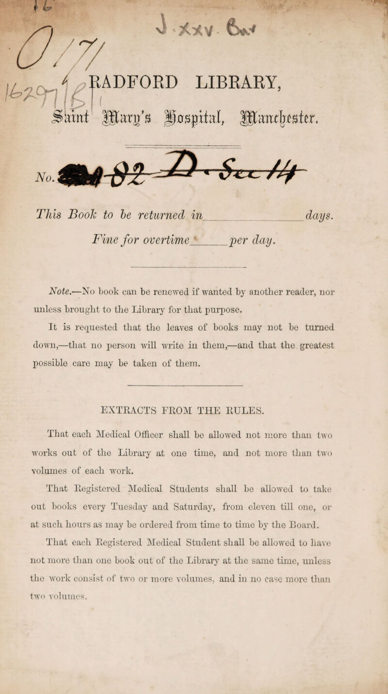 //f This Booh to he returned in_ Fine for overtime^_ days. Note.—No book can be renewed if wanted by another reader, nor unless brought to the Library for that purpose. It is requested that the leaves of books may not be turned down,—that no xjerson mU write in them,—and that the. greatest possible care may be taken of them. EXTRACTS FROM THE RULES. That each Medical Officer shall be allowed not more than two Avorks out of the Library at one time, and not more than two volumes of each work. That Registered Medical Students shall be allowed to take out books every Tuesday and Saturday, from eleven till one, or at such hours as may be ordered from time to time by the Board. That each Registered Medical Student shall be allowed to have not more than one book out of the Library at the same time, unless the Avork consist of tAvo or more volumes, and in no case more than tAvo volumes.