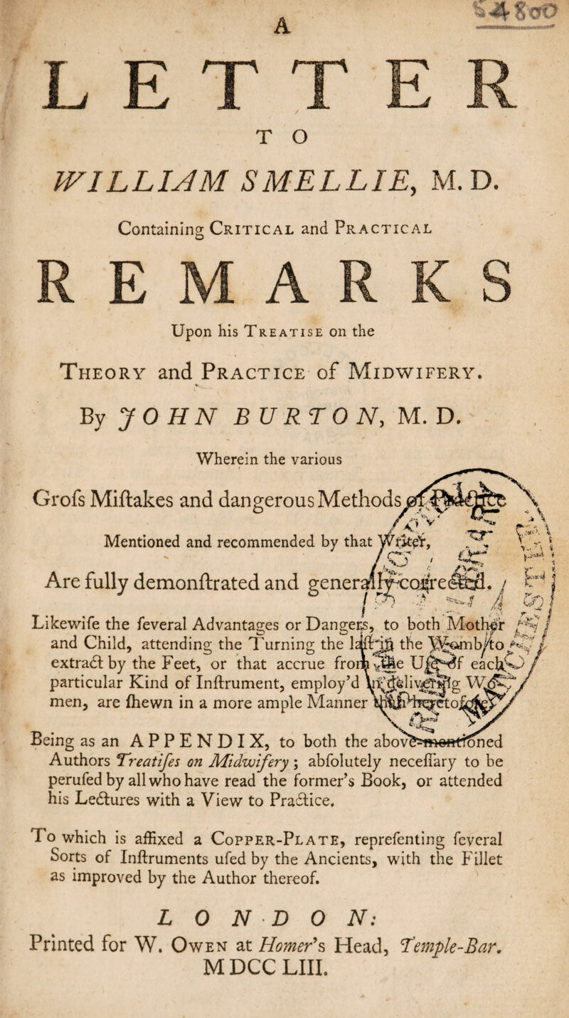 A ta^-ScrO LET T O WILLUM SMELLIE, M.D. Containing Critical and Practical E M A Upon his Treatise on the Theory and Practice of Midwifery. By J O HN BU RT 0 N, M.T). Wherein the various Grofs Miftakes and dangerous Methods Mentioned and recommended by that Wrjtct, ' / %-j ^ Are fully demonftrated and generailIfTo4re I • ■ ' 4. Likewife the feveral Advantages or Dangers, to both^ Mother and Child, attending the Turning the the ^oinb^to extract by the Feet, or that accrue from^i particular Kind of Inftrument, employ’d men, are fhewn in a more ample Manner Being as an APPENDIX, to both the abov^5i»efttt^ned Authors Treatifes on Midwifery; abfolutely necefiary to be perufed by allwhohave read the former’s Book, or attended his Ledlures with a View to Pradtice. To which is affixed a Copper-Plate, reprefenting feveral Sorts of Inftruments ufed by the Ancients, with the Fillet as improved by the Author thereof. LONDON: Printed for W. Owen at Homer's Head, Temple-Bar. M DCC LIII.