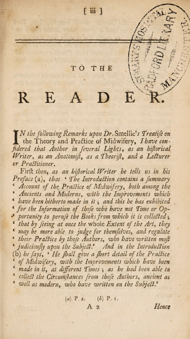 TO THE R E A D E IN the following Remarks upon Dr, SmellieV l^reatife on the Theory and Pra6lice of Midwifery, I have con- fidered that Author in feveral Lights ^ as an hiftorical tVriter^ as an Anatomift,^ as a Theorijl^ and a Ledlurer or Practitioner. Firft then^ as an hiflorical Writer he tells us in his Preface (a), that ‘ Phe Introduction contains a fumr/iary ‘ Account of the Practice of Midwiferyboth among the ‘ Ancients and Moderns, with the Improvements which * have been hitherto made in it; and this he has exhibited ‘ for the Information of thofe who have not lime or Op- portunity to perufe the Books from which it is collected % * that by feeing at once the whole Extent of the ArU they ‘ may he more able to judge for themfelves,, and regulate ‘ their Practice by thoje Authors,, who have written moft ‘ judicioujiy upon the SubjectC And in the Introduction (b) he fays, ‘ He Jhall give a Jhert detail of the Practice ^ of Midwifery,, with the Improvements which have been ‘ made in it, at different Times ; as he had been able to- ^ colled the Circuniftances from thofe Authors, ancient as * well as modern, who have written on the Subjedf [a) P, 2. [h] P. r