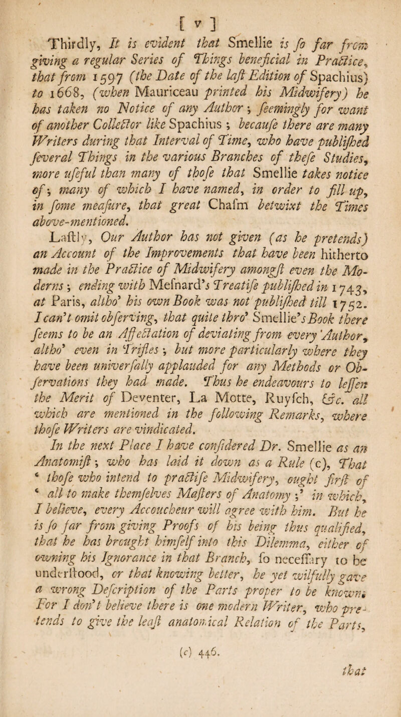 Thirdly, It is evident that Smellie is fo far frcn: giving a regular Series of Wings beneficial in Pra'kice^ that froin 1597 (the Date of the laji Edition of Sp2ic\\\m) to 16685 (when Mauriceau printed his Midwifery) he has taken no ISotice of any Author \ feemtngly for want of another Collellor like Spachius; hecaufe there are many Writers during that Interval of Time^ who have publijhed feveral Things in the various Branches of thefe Studies, more iifeful than many of thofe that Smellie takes notice of', many of which I have named ^ in order to fill up, in fome meafure, that great Chafm betwixt the Times above- mentioned, Laftly, Our Author has not given (as he pretends) an Account of the Improvements that have been hitherto made in the PraHice of Midwifery amongft even the Mo¬ derns ; ending with Mefnard’i Treatife publijhed in 1743, at Paris, altho'' his own Book was not publijhed till 1752. I can't omit obferving, that quite thro' Smellie’j Book there feems to be an Affebiation of deviating from every'Author^ altho' even in Trifles but more particularly where they have been univerfally applauded for any Methods or Ob^ ' Jervations they had made. Thus he endeavours to lejfen the Merit of Deventer, La Motte, Ruyfch, lAc. all which are mentioned in the following Remarks, where thofe Writers are vindicated. In the next Place I have confidered Dr. Smellie as an Anatomiji \ who has laid it down as a Rule (c), That ‘ thofe who intend to prablife Midwifery, ought firjl of all to make them/elves Maflers of Anatomy f in which, I believe, every Accoucheur will agree with him. But he is Jo far from giving Proofs of his being thus qualified, that he has brought himfelf into this Dilemma, either of owning his Ignorance in that Branch, fo neceffary to be underitood, or that knowing better, he yet wilfully gave a wrong Defcription of the Parts proper to he kncwm For I don't believe there is one modern Writer, voho pre¬ tends to give the leajl anaioriical Relation of the Parts, [c] 446.