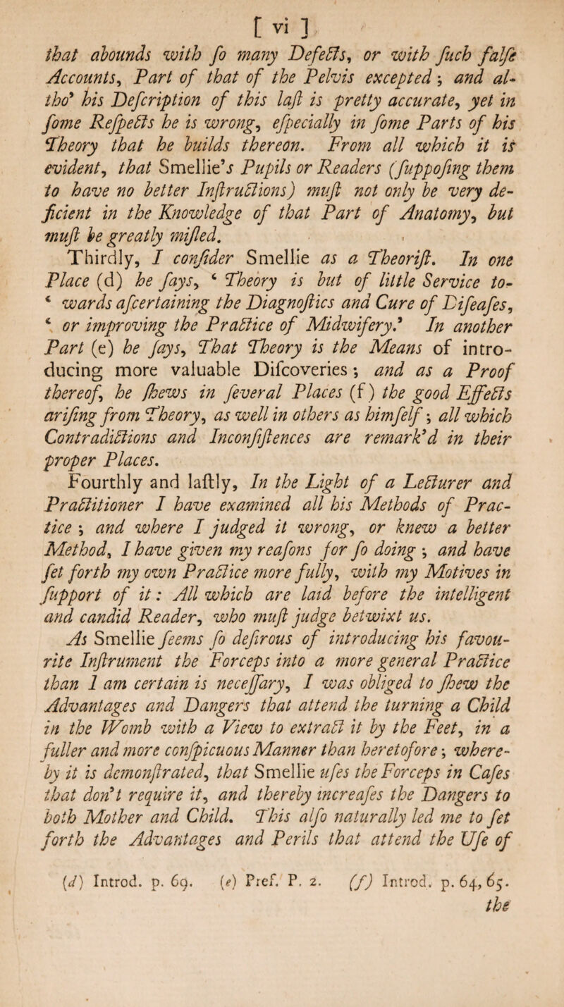 that alounds with fo many Defeats, or with fuch fulfe Accounts^ Part of that of the Pelvis excepted; and aU thd* his Defcription of this laft is pretty accurate^ yet in fome Refpehis he is wrongs efpecially in fame Parts of his theory that he builds thereon. From all which it is evident., that SmellieV Pupils or Readers (fuppofmg them to have no better InfruElions) muft not only he very de-- ficient in the Knowledge of that Part of Anatomy., hut muft be greatly mijled. Thirdly, I conjider Smellie as a Fheorift. In one Place (d) he fays, ‘ Theory is hut of little Service to^ ‘ wards aftertaining the Diagnoftics and Cure of Lifeafes, \ or improving the Prablice of Midwifery,^ In another Part (e) he jays. That Theory is the Means of intro¬ ducing more valuable Difcoveries; and as a Proof thereof, he fhews in feveral Places (f) the good Ejfebis arifing from Theory, as well in others as himfelf; all which Contradibiions and Inconfaftences are remark'd in their proper Places. Fourthly and laftly. In the Light of a Leliurer and Practitioner I have examined all his Methods of Prac¬ ticeand where I judged it wrong, or knew a better Method, I have given my reafons for fo doing ; and have fet forth my own Practice more fully, with my Motives in fupport of it: All which are laid before the intelligent and candid Reader, who muft judge betwixt us. As Smellie feems fa defirous of introducing his favou¬ rite Inftrument the Forceps into a more general Practice than 1 am certain is necejfary, I was obliged to fhew the Advantages and Dangers that attend the turning a Child in the tVomb with a View to extract it by the Feet, in a fuller and more confpicuous Manner than heretofore; where¬ by it is demonftrated, that Smellie ufes the Forceps in Cafes that don't require it, and thereby increafes the Dangers to both Mother and Child. This alfo naturally led me to fet forth the Advantages and Perils that attend the Ufa of (it) Introd. p. 69. {e) Pref. P. 2. f/J Introd. p. 64, 65. the