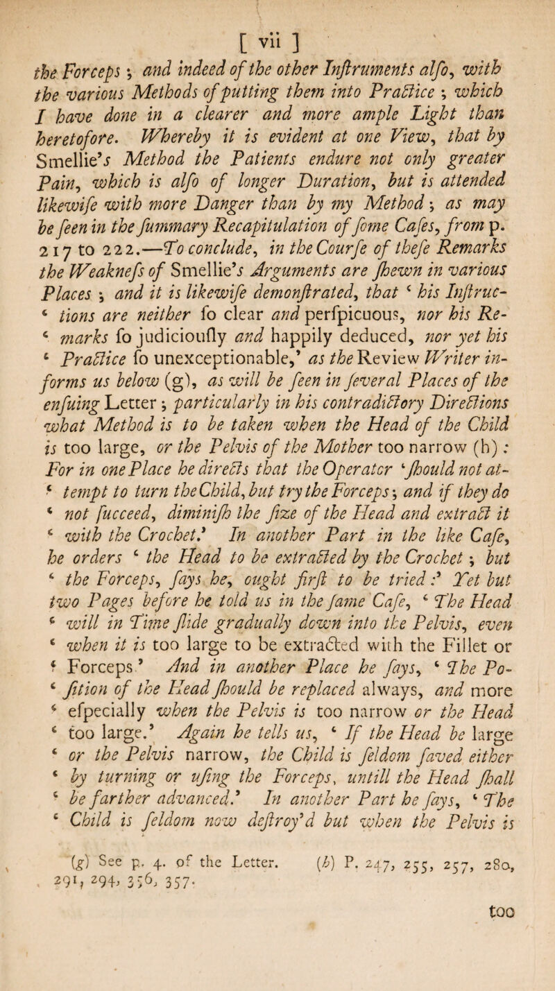 [ vli ] the Forceps \ and indeed of the other Inftruments alfo^ with the various Methods of putting them into Practice ; which I have done in a clearer and more ample Light than heretofore. Whereby it is evident at one View^ that by Smellie’j Method the Patients endure not only greater Pain., which is alfo of longer Duration., but is attended likewife with more Danger than by my Method \ as may he feen in the fummary Recapitulation of fome Cafes., from p. 217 to 22 2.—L0 conclude, in the Courfe of thefe Remarks the Weaknefs of Smellie’^ Arguments are Jhewn in various Places *3 and it is likewife demonjirated, that ‘ his Injtruc- ‘ tions are neither fo clear aiid perfpicuous, nor his Re- ^ marks fo judicioufly and happily deduced, nor yet his ‘ Prague fo unexceptionable,’ as Review Writer in¬ forms us below (g), as will be feen in feveral Places of the enfuing Letter; particularly in his contradiBory Direblions what Method is to be taken when the Head of the Child is too large, or the Pelvis of the Mother too narrow (h) ; For in one Place he directs that the Operator ^jhouldnot at- tempt to turn the Child,but try the Forceps-, and if they do ‘ not fucceed, diminijh the fize of the Head and extraEl it ‘ with the Crochet' In another Part in the like Cafe, he orders ‘ the Head to be extracted by the Crochet \ but ‘ the Forceps, fays he, ought firft to be triedTet but two Pages before he told us in the Jaine Cafe, ^ Fhe Head ^ will in Dime f ide gradually down into the Pelvis, even ‘ when it is too large to be extracted with the Fillet or f Forceps ’ And in another Place he fays, ‘ Ihe Po- ‘ Jition of the Head Jhould be replaced always, and more ^ efpecially when the Pelvis is too narrow or the Head ‘ too large.’ Again he tells us, ‘ If the Head be large ‘ or the Pelvis narrow, the Child is feldom faved either ‘ by turning or ufing the Forceps, untill the Head floall ‘ be farther advanced I* In another Part he fays, Fhe ‘ Child is feldom now defray’d but when the Pelvis is (g) See p. 4. pf the Letter. (/p P. 247, 255, 257, 28a, 291? 294, 357. too