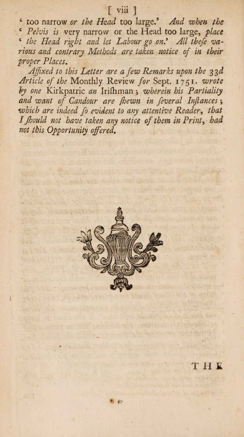 ^ too narrow or the Umd too large/ And when the ‘ Pelvis is very narrow or the Head too large, place ‘ the Head right and let Labour go on^ All thefe va¬ rious and contrary Methods are taken notice of in their proper Places. Affixed to this Letter are a few Remarks upon the 33 d! Article of the Monthly Review for Sept. 1751* wrote ly one Kirkpatric an Irifliman \ wherein his Partiality and want of Candour are [hewn in feveral Inftances ; which are indeed fo evident to any attentive Reader^ that I Jhould not have taken any notice of them in Prints had not this Opportunity offered. THE f-