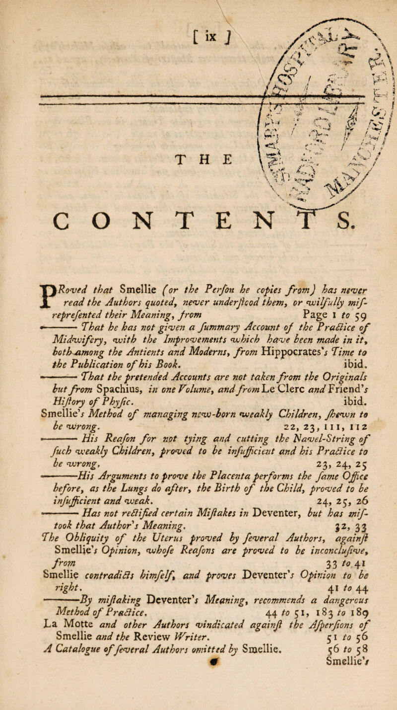 PRonjed that Smellle (or the Perfon he copies from) has nenser read the Authors quoted, never underjicod them, or nvilfully mif- reprefented their Meaning, from Page l to ... Phat he has not given a fummary Account of the Pradiice of Midvoifery, voith the Improvements vjhich have been made in it, bothuimong the Antients and Moderns, from Hippocrates'^ Time to the Publication of his Book, ibid. - -.That the pretended Accounts are not taken from the Originals hut from Spachius, in one Volume, and fromluO, Clerc and FriendV Hijiory of Phyfc. ibid. SmellieV Method of managing nevo-horn voeakly Children, fhevon to be vorong. 22,23,111,112 --- His Reafon for not tying and cutting the Havel-String of fuch voeakly Children, proved to be infuff ciezit and his Pradice to be vorong, 23, 24, 25 ..His Arguments to prove the Placenta performs the fame Ofice before, as the Lungs do after, the Birth of the Child, proved to be infujficient and voeak. 24, 25, 26 Has not redified certain Mifiakes in Deventer, hut has mif took that Author s Meaning, 33 The Obliquity of the Uterus proved by feveral Authors, againji SmelUeV Opinion, vjhofe Reafons are proved to be inconclufve, from 33 to 41 Smellie contradids himfelf, and proves Deventer'j’ Opinion to be right, 41 /o 44 ■ - .1 —^ mifaking DcventerV Meaning, recommends a dangerous Method of Pradice, 44 /o 51, 183/0 189 La Motte and other Authors vindicated againf the Afperfions of Smellie and the Review Writer. 51 to 56 A Catalogue of feveral Authors omitted by Smellie. 56 to 58