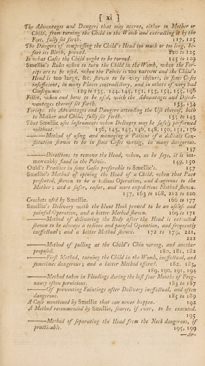 ^he Adn}antages and Dangers that ?nay accrue, either to Mother or Child, from tzirning the Child in the Wornb and extradiing it by the Feet, fully fet forth. 121 Fhe Dangers of comfejfing the Child's Head too ?nuch or too long, be¬ fore its Birth, pronged. tHo to 125 In n.vhat Cafes the Child ought to he turned. . \z^ to \ iiy Smellie’i llules mshen to turn the Child in the Womb, ujoken the For¬ ceps are to be ujed, n.vhen the Felnois is too narrow a7id the Child's Head is too large, &c. fenjon to he njcry cbfeurs, in fame Ctfes infiificient, in many Flaces contradidiory, and in others of njery bad Confequence. 129135, 144,145,151,153,154,155,196 Fillet, ^when and ho’vj to he tf.d, %vith the ^Ad-vmitages and Dijad- ujantages thereof fet forth. I 33, 134 Forceps, the Adneaniages and Dangers attending the Ufe thereof, both to Mother and Child, fully fet forth. 135 to 143 Fhat Smellie. ufes Infruments when Deli‘very may he fafely performed n.vithout.‘ 136, 143, 145, 146, 148, 150, I 5 I, 156 --Method of ufng and managing a Patient of a du lie ate Con- fitution fheuxn to be in fonie Cefes ‘ucrong, in many dangerous, 137 -Dirediions to remouje the Head, uohen, as he fays, it is ini- movc^hly fixed in the Pehvis. 149, i 50 Ould’f Pradiice in fame Cafes preferable to Smellie’j. 157 Smellie’j Method of opening the Head of a Child, uxhen that Fart prefented, Jhenjjn to be a tedious Operation, and dangerous to the Mother ', and a fafer, eafer, ,and more expeditious Method Jheujon. 157, 163 to 168, 212 to 220 Crochets ufed hy Smellie. 166 to 177 Smellle’.f Deli-oery ^voith the blunt Hook pro^ved to he an ufe'ef and painful Operation, and a better MethodJheswn. 169/5 171 --Method of deliuering the Body after the Head is extradied fherxn to be ahvays a tedious and painful Operation, and frequently inef'ediualand a better Method Jhcnxn. iqz to 179, 221, ' 222 --Method of pulling at the Child's Chin njjrong, and another propofed. 180, 181, 182 * -Firf Method, turnwg the Child in the Womb, ineffediual, and Jometimes dangerousand a Letter Method ofered. 182, 183^ 189, 190, 191, 194 T-Method taken in Floodings during the laf four Months of Preg¬ nancy often pernicious. 183 to 187 --Q/' prenjenting Paintings after Dclinjery incfedtual, and often dangerous. 185 to 189 A Cafe m.entioned hy Smellie that can nenoer happen. 192 A Method recommended by Smellie, fcarce, if ever, to he executed. 195 • --Method of feparafing the Head frem the Neck dangerous, if pradi cable. 195,199 —Ar-