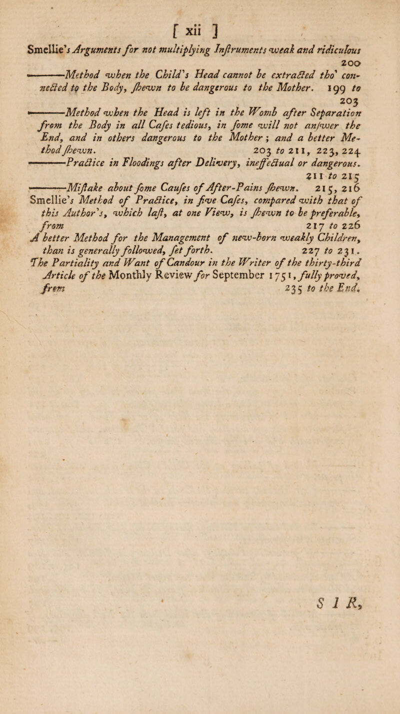 fxii ] ^TCit\]Xt's Jlrguments for not multiplying Infruments^eak and ridiculous 200 •-———'Method nxjhen the Child's Head cannot he ex traced thd' con- neded tg the Body, Jhenxin to be dangerous to the Mother. 199 to 203 *r-.. Method nxhen the Head is left in the Wwih after Separation from the Body in all Cafes tedious, in fame nxill not anfnver the End, and in others dangerous to the Mother ; and a better Me¬ thod Jhe=von. 203 to 211, 223, 22^ Pradiice in floodings after Delinsery, inefedtual or dangerous. ' Z\ \ to 215 Mifake about fome Caufes of After-fains Jhe’wn. 215, 216 SmellieV Method of FraSiice, in finje Cafes, cojnpared woith that of this Authors, njohich laji, at one Vie<w, is Jhe^n to be preferable, from Zlj to 226 A better Method for the Management of ne<w-born ^weakly Children, than is generally follomoed, fet forth. 227 to 231. fhe Partiality and Want of Candour in the Writer of the thirty-third Article of the Monthly Review for September 1751, fully pronged, from ^35 the End, SIR,