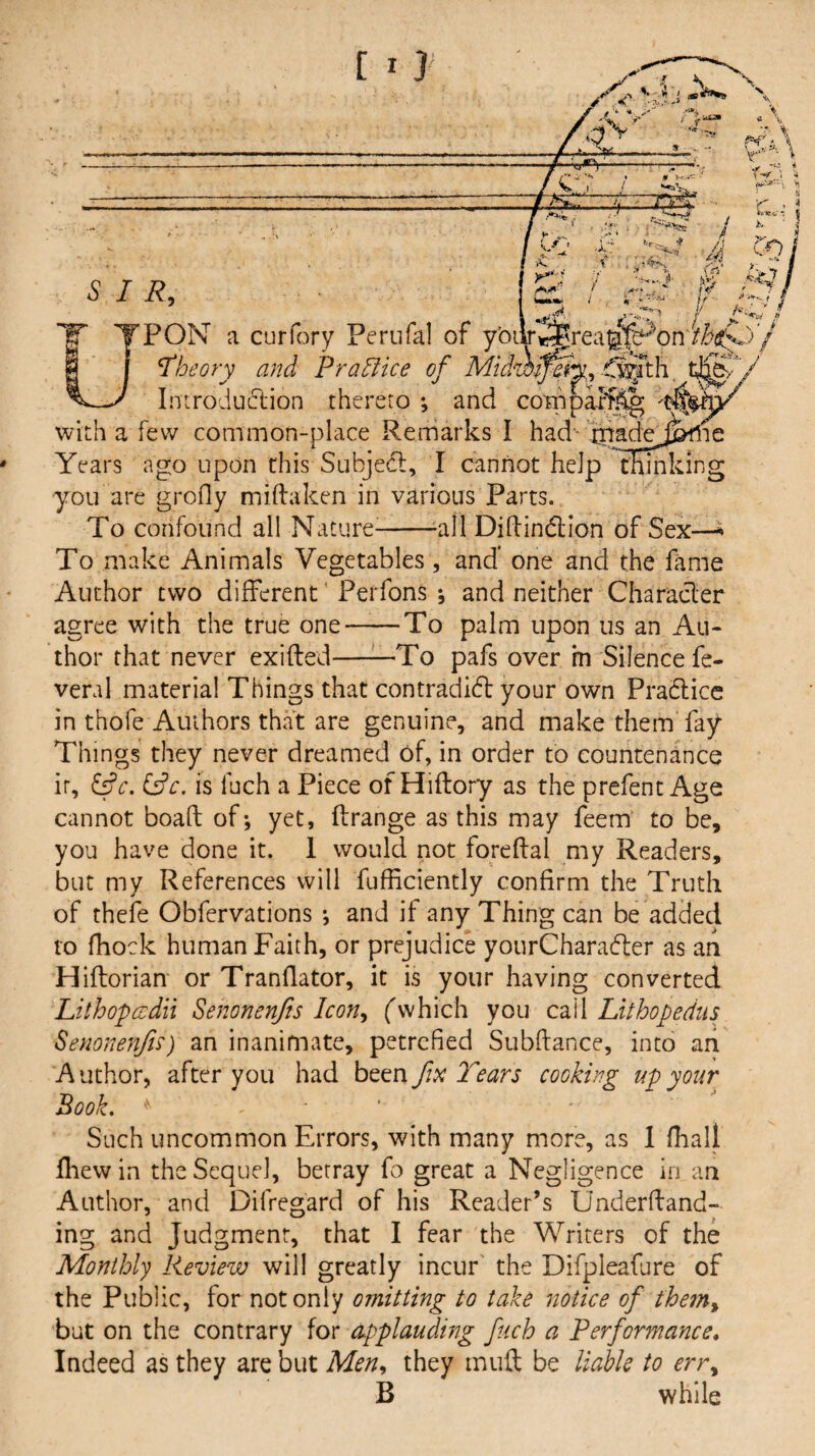 , - -■! - ■■ ■ 1 - /- -- £gy .- /CY / 9 -tf--i ■' - - . i -iL, SIR, T TPON a Breal .i’4Ts mn, fj^th coTno * cur Tory Perufal of y'oi; U theory and Prablice of Mid Introduction thereto ; and with a few common-place Remarks I had-itradejpfne Years ago upon this Subjedt, I cannot help fEmking you are grofly miftaken in various Parts. To confound all Nature^--all DiHindi;ion of Sex—^ To make Animals Vegetables, and* one and the fame Author two different' Perfons *, and neither Characler agree with the true one—^—To palm upon us an Au¬ thor that never exifted——To pafs over in Silence fe- veral material Things that contradidl your own Pradlicc in thofe Authors that are genuine, and make them fay Things they never dreamed of, in order to countenance it, ^c. (d’c, is fuch a Piece of Hiftory as the prefent Age cannot boaft of; yet, ftrange as this may feem to be, you have done it. 1 would not foreftal my Readers, but my References will fufEciently confirm the Truth of theie Obfervations ; and if any Thing can be added to fhock human Faith, or prejudice yourCharadler as an Hiftorian or Tranflator, it is your having converted Lithopcedii Senonenfts Icon^ fwhich you cail Lithopedus Senonenfis) an inanimate, petrcfied Subftance, into aii Author, after you had fix Tears cooking up your Book. ' Such uncommon Errors, with many more, as 1 fhall Iliew in the Sequel, betray fo great a Negligence in an Author, and Difregard of his Reader’s Underfland- ing and Judgment, that I fear the Writers of the Monthly Review will greatly incur' the Difpleafure of the Public, for not only omitting to take notice of thein^ but on the contrary for dpplauding fuch a Performance, Indeed as they are but Men^ they muft be liable to err^ B while