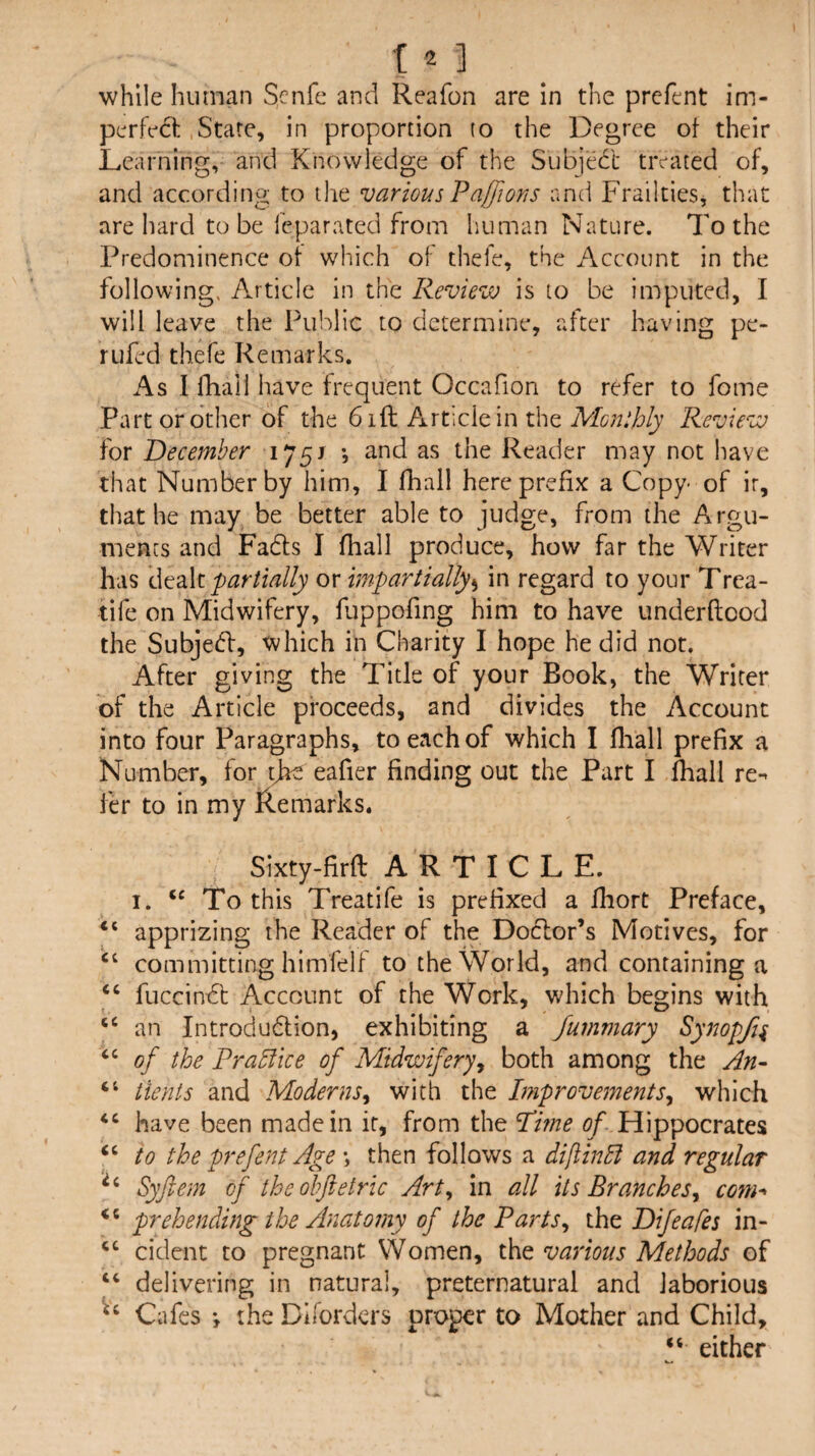 12 ] _ while human Scnfe and Reafon are In the prcfcnt im¬ perfect .Stare, in proportion to the Degree ot their Learning, and Knowledge of the Subjedt treated of, and according to the various Paffions and Frailties, that are liard to be feparated from human Nature. To the Predominence ot which ot thefe, the Account in the following, Article in the Review is to be imputed, I will leave the Public to determine, after having pe- rufed thefe Remarks. As I fhall have frequent Occafion to refer to fome Part or other of the 61ft Article in the Monthly Review for December 1/§j and as the Reader may not have that Number by him, I fhall here prefix a Copy of ir, that he may be better able to judge, from the Argu¬ ments and Fadls I fhall produce, how far the Writer has WtdXt partially or impartially*^ in regard to your Trea- tife on Midwifery, fuppofing him to have underftood the Subje(ft, which in Charity I hope he did not. After giving the Title of your Book, the Writer of the Article proceeds, and divides the Account into four Paragraphs, to each of which I fliall prefix a Number, for tjre eafier finding out the Part I fhall re^ fer to in my Remarks. Sixty-firft ARTICLE. I. To this Treat!fe is prefixed a fhort Preface, apprizing the Reader of the Dodlor’s Motives, for committing himfelf to the World, and containing a ‘‘ fuccindt Account of the Work, which begins with ‘‘ an Introdudlion, exhibiting a Jummary Synopfi^ of the Practice of Midwifery^ both among the An- ‘‘ iients and Moderns^ with the Improvements^ which have been made in it, from the Pme of Hippocrates to the prefent Age \ then follows a difUnli and regular Syftem of theohftetric Art^ in all its Branches^ com-* pr eh ending the Anatomy of the Parts ^ ih^ Difeafes in- ‘‘ cident to pregnant VVomen, the various Methods of “ delivering in natural, preternatural and laborious Cafes the Difordcrs proper to Mother and Child, “ either