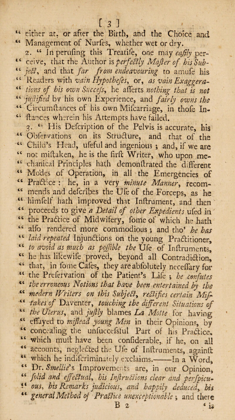 “ either at, or after the Birth, and the Choice and “ Management of Nurfes, whether wet or dry. 2. Inperufing this Treatife, one may per- “ ceive, x.\i^tx.\\tK\M\\ovhperfe^lyMaJierofhisSuh- and that far from endeavouring to amufe his “ Readers withor, as vain Ex agger tica'is of bis own Succe/Sy he afferts nothing that is not “ jufiified bv his own Experience, and fairly owns the “ Circumdances of his own Mifcarriage, in thofe In- dances wherein his Attempts have failed. 3. ‘‘ H is Defcription of the Pelvis is accurate, his Obfervations on its Struclure, and that of the ‘‘ Child’s Plead, ufeful and ingenious 5 and, if we are not midaken, he is the firft Writer, who upon me- “ chanical Principles hath demondrated the different ‘‘ Modes of Operation, in all the Emergencies of Pradl ice : he, in a very minute Manner^ recom- ‘‘ mends and defcribes the Ufe of the Forceps, as he himfelf hath improved that Indrument, and then ' ‘‘ proceeds to give a Detail of other Expedients ufed in “ the Practice of Midwifery, fomeof which he hath ‘‘ alfo rendered more commodious ; and tho’ he has laid repeated Injundlions on the young Pradlitioner, “ to avoid as much as pojfible the Ufe of Indruments, he has likewife proved, beyond all Contradict ion, that, in fome Cafes, they areabfolutely neceffary for “ the Prefcrvation of the Patient’s Life ; he confutes “ the erroneous Notions that have been entertained by the “ mcdern Writers on this Suhjebly rectifies certain Mif-~ “ takes of Daventer, touching the different Situations of “ the Uterusy and juftly blames La Motte for having “ effayed to mijlead young Men in their Opinions, by “ concealing the unfuccefstul Part of his Practice, “ which mud have been confiderable, if he, on all accounts, negledted the Ufe of Indruments, againft “ which he indifcriminar.ely exclaims.-In a Word, “ Dr. Smellier Improvements are, in our Opinion, ‘‘ folid and effeSlualy his Inftrudiions clear and perfpicii^ ouSy his Remarks judiciousy and happily deducedy his general Method oj Pradfice unexceptionable 'y and there B 2 ‘is