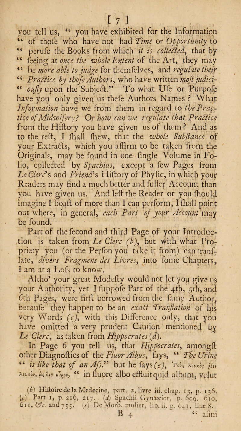 you tell us, “ you have exhibited for the Information “ of thofe who have not had Ttmi or Opportunity to perufe the Books from which it is coUettedy that by “ feeing nonce the zvhole Extent of the Art, they may “ be more able to judge for themfelves, and regulate their ‘‘ Pra^ice by thofe AuthorSy who have written moft judici^ oufly u^on the Subjecl.” To what Ufe or Purpqfe have you only given us thefe Authors Names ? What Information have we from them in regard to the Prac¬ tice of Midwifery? Or how can we regulate that Prahiice from the Hiftory you have given us of them? And as to the reff, I lhall fhew, that the whole Suhflance of your Extrads, v/hich you afBrm to be taken from the Originals, may be found in one fingle Volume in Fo¬ lio, colleded by SpachiuSy except a few Pages from LeClerc^s and Friend?^ Hiftory of Phyfic, in which your Readers may find a much better and fuller Account than you have given us. And left the Reader or you fhould imagine I boaft of more than I can perform, Ifliall point out where, in general, each Part of your Account iViVy be found. Part of thefecond and third Page of your Introduc¬ tion is taken from he Clerc (h)y but with what Pro¬ priety you (or the Perfon you take it from) can tranf- late, divers Fragm'ens des LivreSy into fome Chapters, I am at a Loft to know. Akho’ your great Modefty would not let you give us your Authority, yet I fuppofe Part of the 4th, 5rh, and 6th Pages, were firft borrowed from the lame Author, becaufe they happen to be an exahl Franftation of his very Words (c)y with this Difference only, that you have omitted a very prudent Caution mentioned by Le Clercy as taken from Hippocrates (J). In Page 6 you tell us, that HippocrateSy amongft other Diagnoftics of iht Fluor AlbuSy fays, “ The Urine “ is like that of an AfsP but he fays (.^)y P0O15' ?i.£tXO' aevkov, fc/s o>y o3§oy, ‘‘ in fluote albo effluit quid album, velut {h) Hiftoiredela Medecine, part, 2, livre iii. chap, 13, P..136, (r) Part i, p, 216, 217. {d) Spachii Gyntccior, p. 609. 610, 611, dife'. and 755. [t] De Morb, mulier/ lib. ii. p, 641, line S. B 4 “ afmi