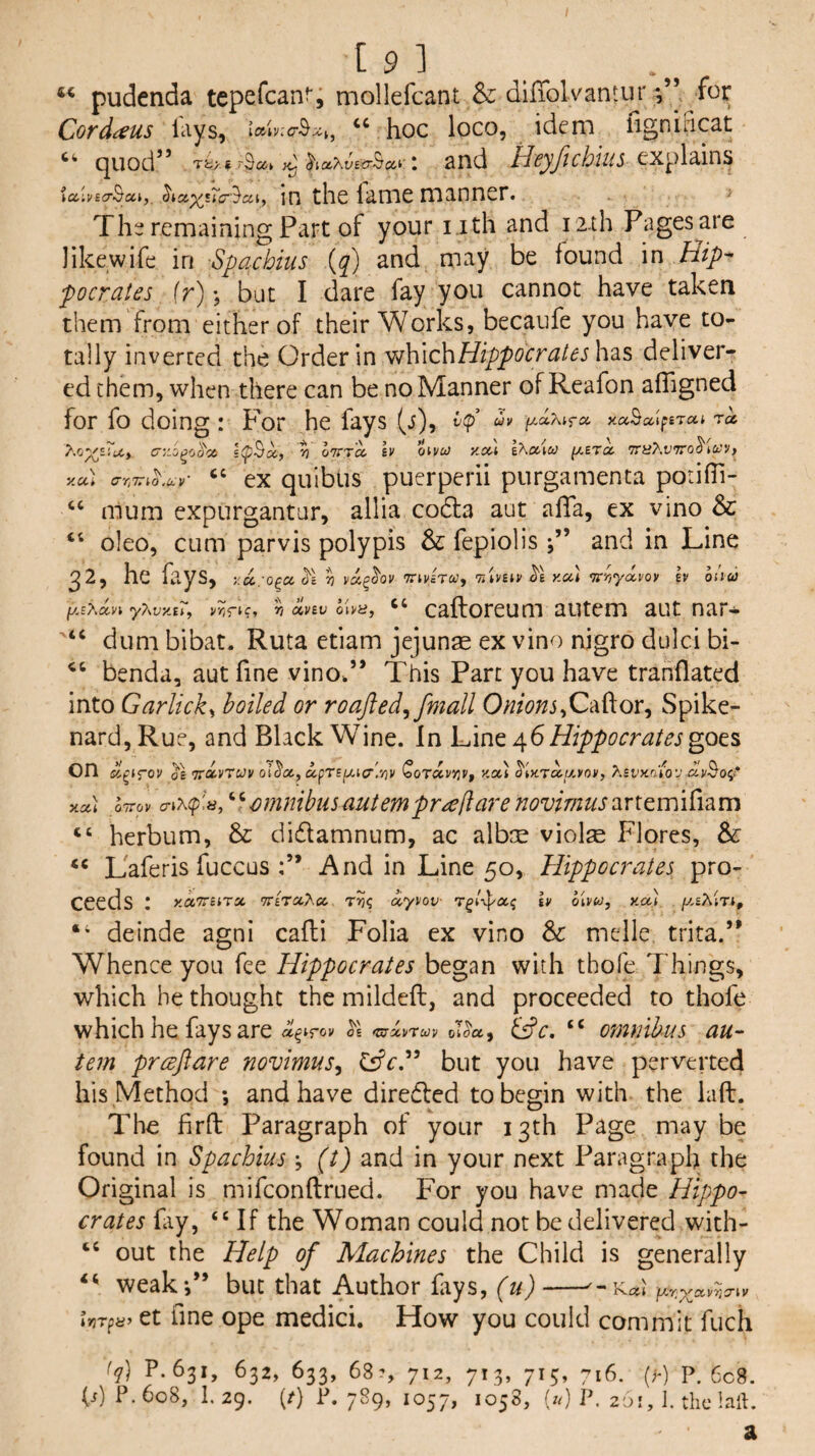 4« [9] pudenda tepefcanf; mollefcant & diffolvantur for Covdi^us lays, “ hoc loco, idem figniBcat “ quod” and Heyftchm ialvEcrScci,, ^iccxsTp-^cci, in the fame manner. The remaining Part of your i.ith and r2.th Pages are like,wife in Spachius {q) and may be found in Hip-- pocrates ir); but I dare fay you cannot have taken them from either of their Works, becaufe you have to¬ tally inverted the Order in ^\\\c\\Hippocrateshd.s deliver¬ ed them, when there can be no Manner of Reafon afTigned for fo doing: For he fays (j), uv xaBaiftrui ra s(pBx, ?7 oTTTa h oivu> Kccl IXccico ^ETa 7ry7'.t’7ro3'i(yy> y.u] (7r,7;rio.civ' “ ex quiblis puerperii purgamenta porifTi- “ mum expurgantur, allia codla aut afia, ex vino & “ oleo, cum parvis polypis & fepiolis j” and in Line ^2, he fays, y.ii. o^cc^l ^ va^aov TTU'ETcf, r/iVBiv y.u) -Tirriyixvov h oiiu y7\vy.tT, v>;rK* (XVBV oi^H, “ caftoreum autem aut nar- “ dum bibat. Ruta etiam jejunae ex vino nigro dulci bi- benda, aut fine vino.” This Part you have tranflated into Garlicky boiled or roafted^fmall OnionsSpike¬ nard, Rue, and Black Wine. In LAnt Hippocrates on oE TrO'VrcJv oi^«, a,prsi/.ia'.yiv Coravyjy, y.a,) ymra.iJ.»ov, KBvxrito'j you Ittov amntbusautempr^c/larenovimusaxtemiCum “ herbum, & didamnum, ac albm violse Flores, & Laferis fuccus And in Line 50, Hippocrates pro¬ ceeds I xccTrurx nti'vaSx xyvov tv oivu, you /y.sAtTt, “ deinde agni cafli Folia ex vino & melle trita.” When ce you fee Hippocrates began with tbofe Things, which he thought the mildefb, and proceeded to thofe which he fays are a^ifov as tziyxvrcov oT(Sa, dfc. “ omnibus au~ tern preeftare novimus^ Csfc.” but you have perverted his Method *, and have direded to begin with the laft. The firft Paragraph of your 13th Page may be found in Spachius ; (t) and in your next Paragraph the Original is mifeonftrued. For you have made Hippo- crates fiy, “If the Woman could not be delivered with- “ out the Help of Machines the Child is generally weak*,” but that Author fays, (u) Ut^h’ et fine ope medici. How you could commit fuch (q) P. 631, 632, 633, 68?, 712, 713, 713, 716. (r) P. 6c8. (j) P.608, 1.25. (/} P. 7^9’ P« 26 f, 1. the Inll.