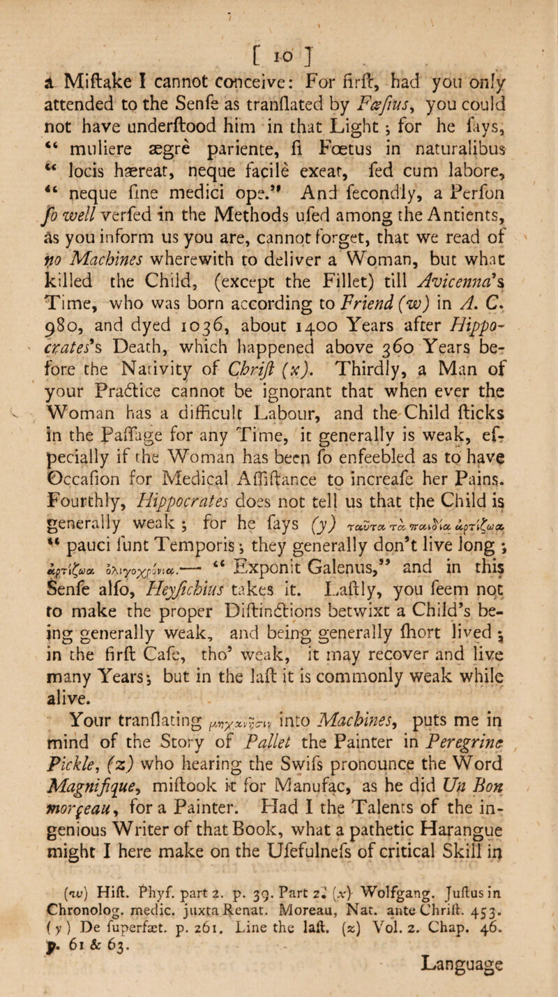 ^ Mift^ke I cannot conceive: For firfi:, had you only attended to the Senfe as tranflated by F(sfius^ you could not have underftood him in that Light •, for he Lys, “ muliere segre pariente, fi Foetus in naturalibus locis haereat, neque facile exeat, fed cum labore, neque fine medici oped’ And fecondly, a Ferfon fo well verfed in the Methods ufed among the Antients, as you inform us you are, cannot forget, that we read of no Machines wherewith to deliver a Woman, but what killed the Child, (except the Fillet) till Avicenna\ Time, who was born according to Friend (w) in A, C. 980, and dyed 1036, about 1400 Years after Hippo- ' crates^ Death, which happened above 360 Years be¬ fore the Nativity of Chrijl (x). Thirdly, a Man of your Pradice cannot be ignorant that when ever the Woman has a difficult Labour, and the Child (licks In the Paffiage for any Time, it generally is weak, eL pecially if the Woman has been fo enfeebled as to have Occafion for Medical Affiftance to increafe her Pains. Fourthly, Hippocrates does not tell us that the Child is generally weak; for he fays (y) ravrot ra. TratiS'ia pauci funt Temporis; they generally don’t live long ; npy\^ua. oTwyo'^^, “ Exponit Galeniis,” and in this Senfe alfo, Heyftchius takes it. Laftly, you feem not to make the proper Diftindlions betwixt a Child’s be¬ ing generally weak, and being generally (hort lived \ in the firft Cafe, tho’ weak, it may recover and live many Years; but in the laft it is commonly weak while alive. Your tranflating into Machines^ puts me in mind of the Story of Pallet the Painter in Peregrine Pickle, (z) who hearing the Swifs pronounce the Word Mag?tifique^ miftook k for Manufac, as he did Un Bon morgeau^ fora Painter. Had I the Talents of the in¬ genious Writer of that Book, what a pathetic Harangue might I here make on the Ufefulnefs of critical Skill in (ou) Hift. fhyf. part 2. p. 39. Part 2.’(.v)- Wolfgang. Julius in Chronolog. medic, jiixta Renat. Moreau, Nat. ante ChrilL 453. (y) De fuperfaet. p. 261. Line the laft. (z) Vol. 2. Chap. 4L p. 61 & 63. Language