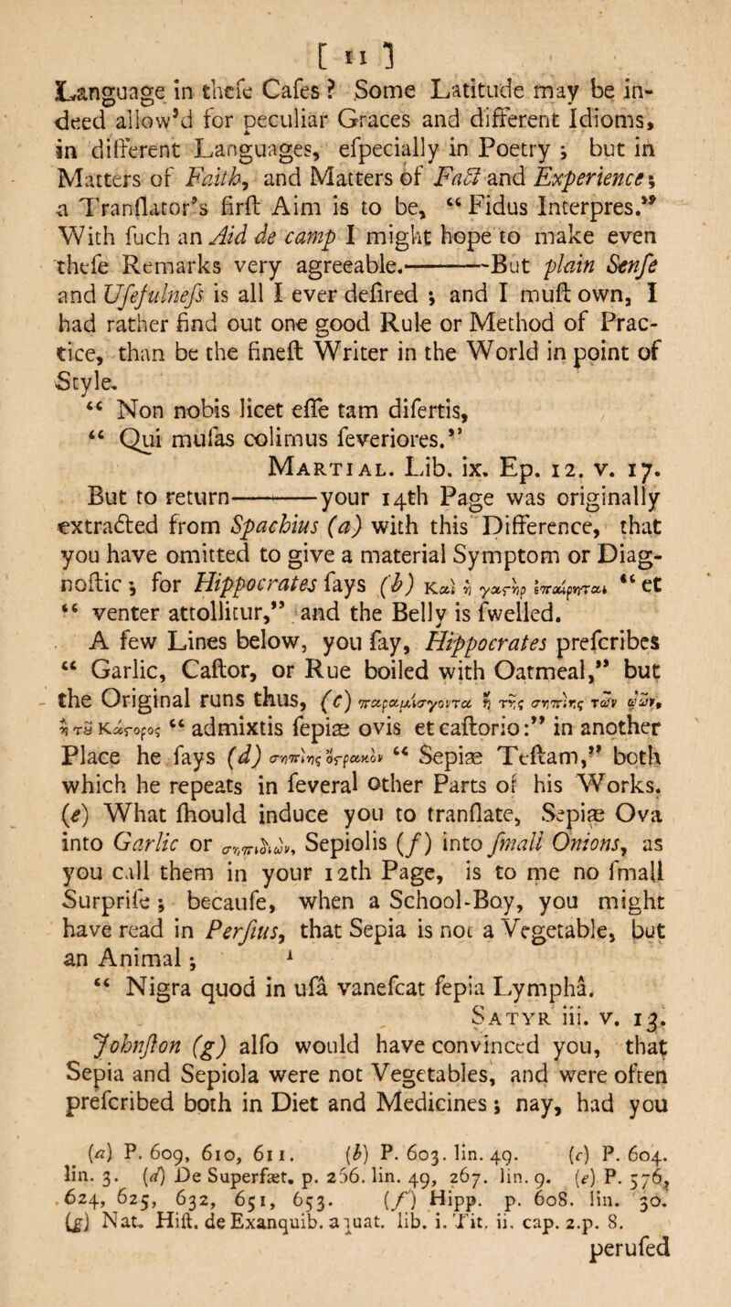 [ill Language in thcfc Cafes ? Some Latitude may be in¬ deed allow’d for peculiar Graces and different Idioms, in different Languages, efpecially in Poetry j but in Matters of Faith^ and Matters of Fa^ and Experience \ a Tranflacor’s firft Aim is to be, ‘‘Fidus Interpresd^ With fuch an Aid de camp I might hope to make even ihefe Remarks very agreeable.-But plain Stnfe and Ufefulnefs is all I ever defired *, and I rnuft own, I had rather find out one good Rule or Method of Prac¬ tice, than be the finefl Writer in the World in point of Style, Non nobis licet efie tarn difertis, “ Qui mufas colimus feveriores.” Martial. Lib. ix. Ep. 12. v. 17. But to return--your 14th Page was originally extradled from Spachius (a) with this Difference, that you have omitted to give a material Symptom or Diag- noflic for Hippocrates fays (h) Kat ^ “ ct “ venter attollicur,” and the Belly is fwelled. A few Lines below, you fay, Hippocrates prefcribcs “ Garlic, Caftor, or Rue boiled with Oatmeal,** but - the Original runs thus, ^c') Tcxfxytfiayo'jra ^ t?-? xrAiKt; t^v ^iraKaropog admixtis fepisj ovis et caftorio:** in another Place he fays (d) c'n'rrUqoTfXKov Sepise Teflam,’* both which he repeats in feveral other Parts of his Works. (e) What fhould induce you to tranflate, Sepi^ Ova into Garlic or Sepiolis (/) into /mail Onions^ as you call them in your 12th Page, is to me no fmaU Surprifc; becaufe, when a School-Boy, you might have read in Perfius^ that Sepia is noc a Vegetable, but an Animal ♦, ^ “ Nigra quod in ufa vanefcat fepia Lympha. Satyr iii. v. 13. JohnJlon (g) alfo would have convinced you, that Sepia and Sepiola were not Vegetables, and were often preferibed both in Diet and Medicines; nay, had you {a] P.609, (^) P-603. lin. 49. (f) P.604, lin. 3. {({} De Superfast, p. 256. lin. 49, 267. lin. 9. [e] P. 576^ 624, 625, 632, 651, 653. {/') Hipp. p. 608. liu. 30, i£] Nat. Hift. de Exanquib. a)uat. lib. i. Tit. ii. cap. z.p. 8. per u fed