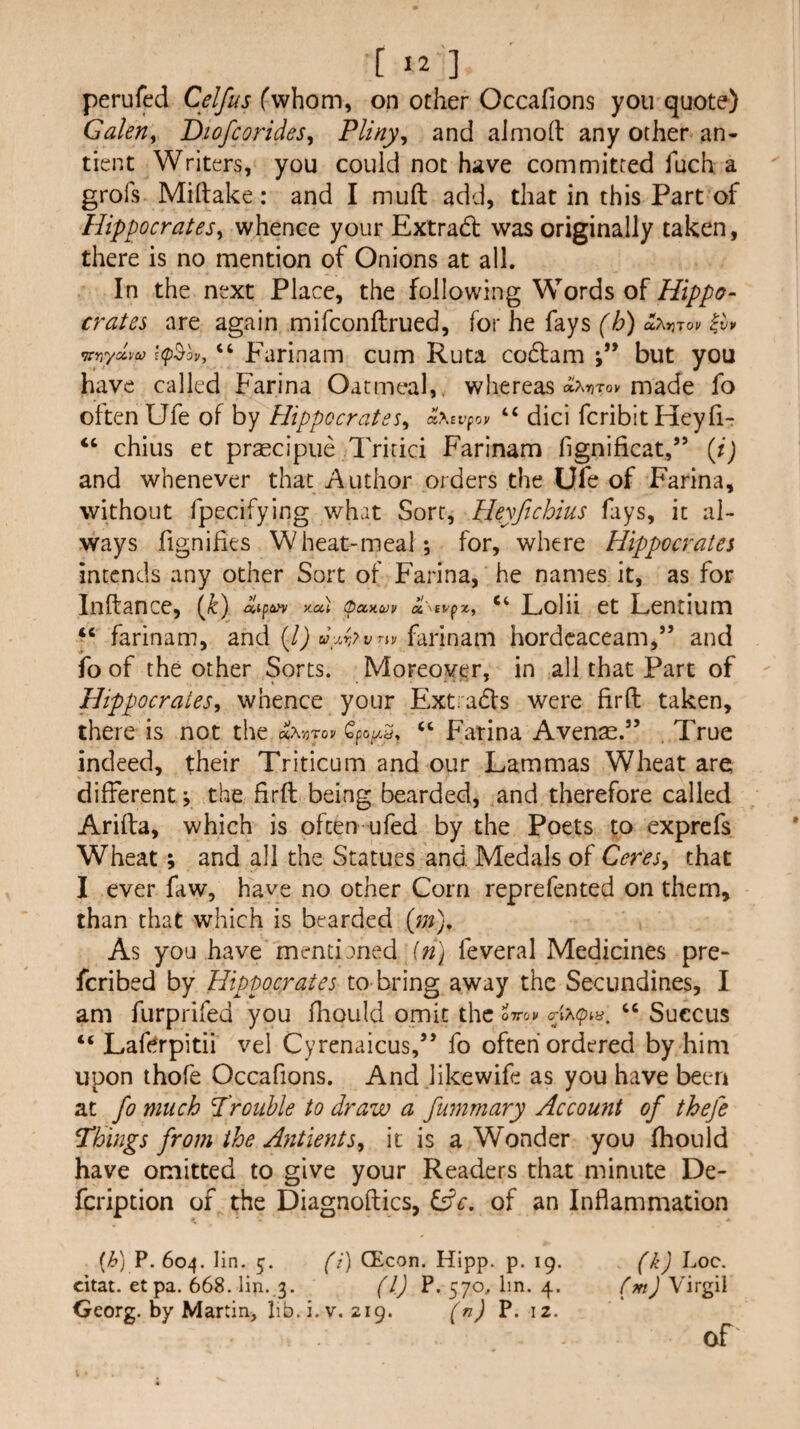Galen^ Diofcorides, Pliny^ and almod any other an- tient Writers, you could not have committed fuch a grofs Miftake: and I muft add, that in this Part of Hippocrates^ whence your Extra6t was originally taken, there is no mention of Onions at all. In the next Place, the following Words of Hippo¬ crates are again mifconftrued, for he fays f/^) aAjjTov itrrrlm i(p^ov, Farinam cum Ruta codbam but you have called Farina Oatmeal,, whereas othfiTOV made fo often Ufe of by Hippocrates^ a\Bvpoy “ dici fcribit Heyh- “ chius et pr^cipue Tritici Farinam hgnificat,” (i) and whenever that Author orders the Ufe of Farina, without fpecifying what Sort, Heyfichius fays, it al¬ ways fignifies Wheat-meal; for, where Hippocrates intends any other Sort of Farina, he names it, as for Inftance, {k) ^0.1 oanuv “ Lolii et Lentium farinam, and (/J farinam hordcaceam,” and fo of the other Sorts. Moreover, in all that Part of Hippocrates, whence your Extrads were firfi: taken, there is not the «A'/5Tov Qpoy. 3. “ Farina Avense.” , True indeed, their Triticum and our Lammas Wheat are different; the firft being bearded, and therefore called Arifta, which is often ufed by the Poets to exprefs Wheat; and all the Statues and Medals of Ceres, that I ever faw, have no other Corn reprefented on them, than that which is bearded (jn). As you have mencianed in) feveral Medicines pre- fcribed by Hipmcrates to bring away the Secundines, I am furprifed you fhould omit the ottok Succus “ Lafdrpitii vel Cyrenaicus,’’ fo often ordered by him upon ihofe Occafions. And likewife as you have been at fo much ^'rouble to draw a fummary Account of thefe Things from the Antients, it is a Wonder you fhould have omitted to give your Readers that minute De- fcription of the Diagnoftics, Cfc. of an Inflammation {h) P. 604. lin. 5. (i) CEcon. Hipp. p. 19. citat. et pa. 668. lin. 3. (1) P, 57oAin. 4. Georg, by Martin, lib.i.v. 219. (n) P. 12. (k) Loc. Cm) Virgil of