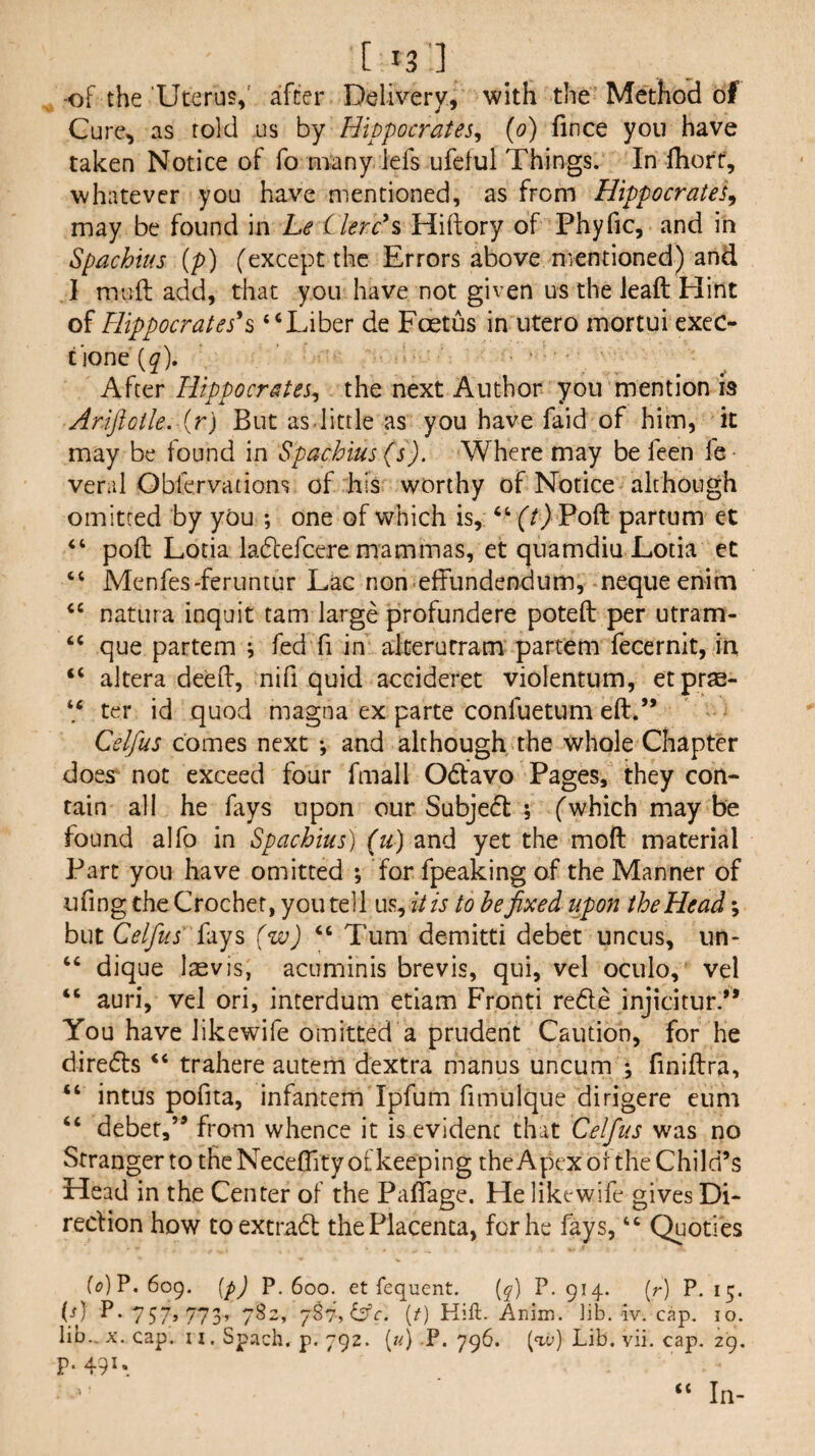 t '3'] , -of the Uterus,' after Delivery, with the Method of Cure, as told us by Hippocrates^ (o) fince you have taken Notice of fo many lefs ufeful Things. In fhott, whatever you have mentioned, as from Hippocrates^ may be found in Le Llerc^% Hiftory of Phyfic, and in Spachius {p) (except the Errors above mentioned) and 1 muft add, that you have not given us the leaft Hint of Hippocrates^^ “Liber de Foetus in utero mortui cxec- tione (^). After Hippocrates^ the next Author you mention is Ariftotle. {r) But asdittle as you have faid of him, it may be found in Spachius (s). Where may be feen fe veral Obfervations of his worthy of Notice although omitted by you ; one of which is, “ f/) Poft partum et “ poll Lotia ladtefcere mammas, et qnamdiu Lotia ct “ Menfes-feruntur Lac non effundendum, nequeenim “ natura inquit tarn large profundere poteft per utram- “ que partem j fed fi in alterurram partem fecernit, in “ altera deed, nifi quid accideret violentum, etprse- ter id quod magna ex parte confuetum eft.” Celfus comes next and although the whole Chapter does^ not exceed four final 1 06tavo Pages, they con¬ tain all he fays upon our Subjedt ; (which may be found alfo in Spachius) (ti) and yet the moft material Part you have omitted ; for fpeaking of the Manner of ufing the Crochet, you tell us, it is to be fixed upon the Head; but Celfus' {‘lys (w) Turn demitti debet uncus, iin- “ dique laevis, acuminis brevis, qui, vel oculo, vel “ auri, vel ori, interdum etiam Fronti redle injicitur.” You have likewife omitted a prudent Caution, for he diredfs “ trahere autem dextra manus uncum •, finiftra, “ intus pofita, infantem Ipfum fimulque dirigere eum “ debet,” from whence it is evident that Celfus was no Stranger to the Neceftity of keeping theApcx of the Child’s Head in the Center of the Paftage. He likewife gives Di- recHon how toextradl; the Placenta, for he fays, Quoties f(?) P.609, ip) P-600. et iequent. [q] P, 914. (r) P. 15. (/) P.757,773, 782, [t) Kift. Anim. ]ib. iv. cap. 10. lio.. X. cap. u. Spach. p. 792. (/d P* 796. (w) Lib. vii. cap. 29. p. 491, (C In-