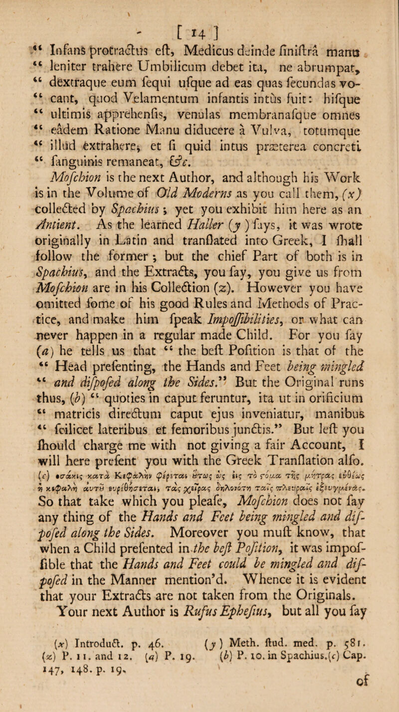 Infans protraftm eft, Medicus dc^inde ftniftra mants leniter trahere Umbiiicum debet ita, ne abrumpat, ‘‘ dextraque eum fequi ufqne ad eas quas fecundas vo- “ cant, quod Velamentum infantis intus fiiic: hiTque “ iiltimis apprehenfis, venulas membranafque omnes eadem Ratione Manu diducere a Vulva, totumque ilhid ^xtraherc^ et fi quid intus praecerea concrctl “ languinis remaneat, Mofchton is the next Author, and although his Work is in the Volume of Old Moderns as you call them, (x) colledted by S.paehim \ yet you exhibit him here as an Antient. As the learned Haller (y ) fays, k was wrote originally in Latin and tranOated into Greek, I ihall follow the former ; but the chief Part of both is in SpachiuSy and the Extracts, you fay, you give us from Mofchmi are in his Colledtion (2:). However you have omitted fome of his good Rules and Methods of Prac¬ tice, and make him fpeak Impojfihilihes^ or what can never happen in a regular made Child. For you fay {a) he tells us that “ the beft Pofition is that of the “ Head prefenting, the Hands and Feet being mingled “ and difpofed along the Sides.'*' But the Original runs thus, {h) ‘‘ quoties in caput feruntur, ita iit in orificiimi “ matricis diredtuni caput ejus inveniatur, manibus fcilicet lateribus et femoribus jundtis.” But left you fhotild charge me with not giving a fair Account, I will here prefent you with the Greek Tranflation alfo. (f) •crsty.t? HcuTii tpifsrai BTuq ui; hq to rou-cc. Tij? nJG/w? ^ «vt5 BvpsQjji^sTcit, 'toiq ^i7pa,q ^n'^ovoTm TccTq l^ivyfj.svAc.. So that take which you pleafe, Mofehion does not fay any thing of the Hands and Feet being mingled and dif¬ pofed along the Sides. Moreover you muft know, that when a Child prefented \n4he heft Pofition^ it was impof- fible that the Hands and Feet could he mingled and dift pofed in the Manner mention’d. Whence it is evident that your Extradls are not taken from the Originals. Your next Author is Rufus Ephefius^ but all you fay [x) Introdu6l. p. 46. (y) Meth. ftud. med. p. 58 r. (z) P. II. and 12. P. 19. (^) P. 10.in Spachius,(c) Cap. 147, 148. p. 19. of
