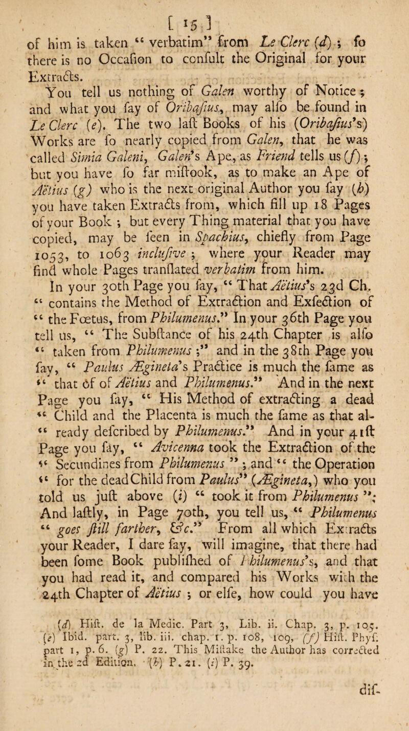 of him is taken “ verbatim” from Le Ckrc {d) ; fo there is no Occafion to confulc the Original for your Extrn(^l:s. You tell us nothing of Galen worthy of Notice; and what you fay of Orihaftus.^ may alfo be found in Le Clerc {e). The two lad Books of his {Oribqfius^s) Works are fo nearly copied from Galen^ that he was called Simia Galenic Galed^ Ape, as Friend tells us (/); but you have fo far midook, as to make an Ape of Aetins {g) who is the next original Author you fay {h) you have taken Extrads from, which fill up i8 Pages of your Book ; but every Thing material that you have copied, may be feen in Spachius^ chiefly from Page 1053, to 1063 inclufive ; where your Reader may find whole Pages tranflated verhatim from him. In your 30th Page you fay, ‘‘ Aetiush 23d CE “ contains the Method of Extradlion and Exfedlion of the Foetus, PhilumenusA In your 36th Page you tell us, ‘‘ The Subdance of his 24th Chapter is alfo “ taken from Philumenus and in the 38ch Page you fay, “ Paulus jEginetAs Pradice is much the fame as that 6f of Aetius and Philtmenus,’^* And in the next Page you fay, His Method of extrading a dead Child and the Placenta is much the fame as that al- ready defcribed by PhilumemsF And in your 4id Page you fiy, “ Avicenna took the Extradion of the Secundines from Philumenus ” ; and ‘‘ the Operation for the dead Child from Paulus^^ {j^glnetaP) who you told us jud above (i) took it from Philumenus And ladly, in Page 70th, you tell us, ‘‘ Philumenus “ goes ftill farther^ QcP From all which Ex:rad:s your Reader, I dare fay, will imagine, that there had been Tome Book publiflied of I hilumenus*s^ and that you had read it, and compared his Works wich the 24th Chapter of A'Mus *, or elfe, how could you have [d) Hift. de la Medic. Part 3, Lib. ii. Chap. 3, p. 103. [^) Ibid. part. 3, lib. iii. chap. i.p. 108, 109, (/) Hiit. Phyf. part I, p. 6. (^) P. 22. This Millake the Author has correded in. the-d Edition. •'(^) P.21. (z) P. 39.