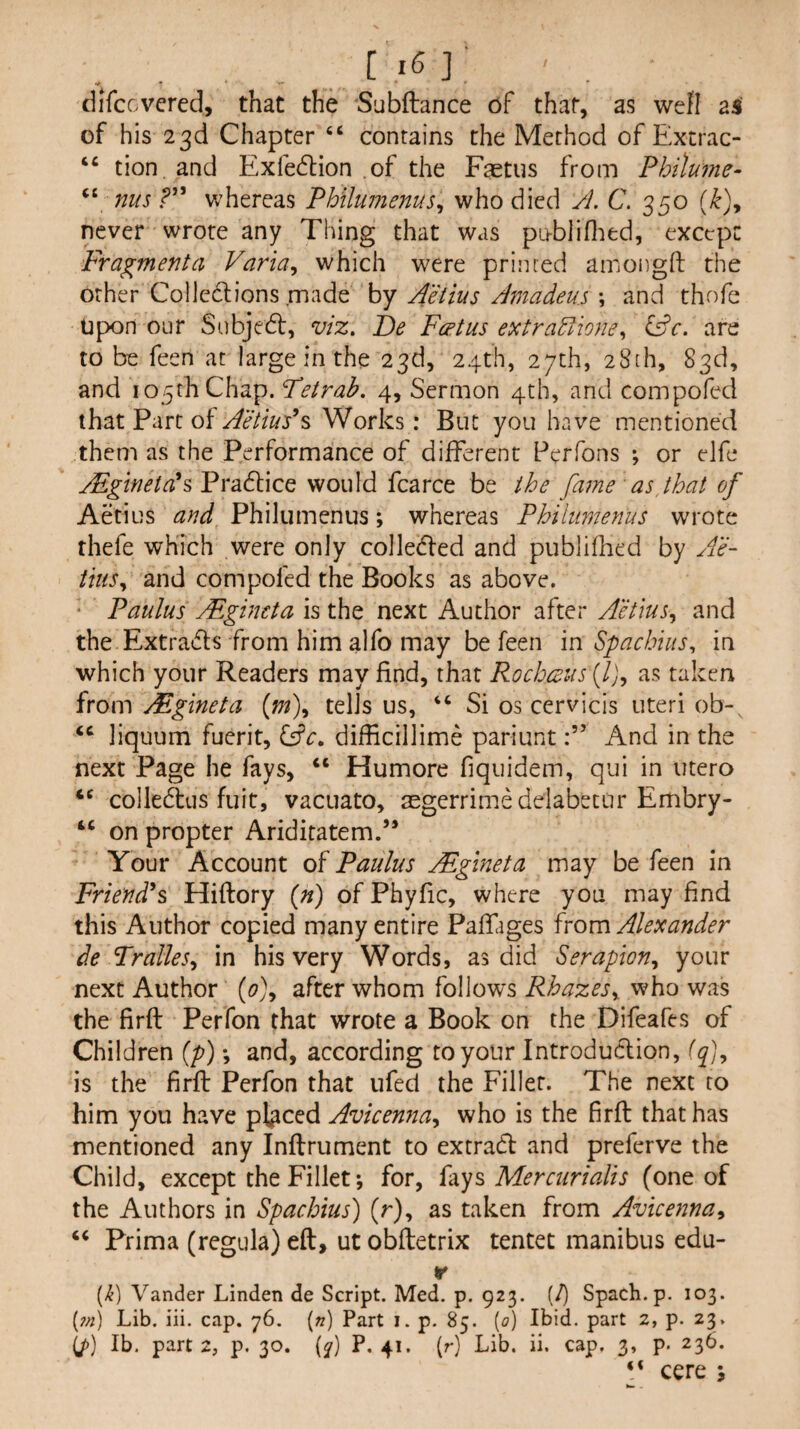 dlfccvcred, that the Subftance of that, as well as of his 23d Chapter ‘‘ contains the Method of Extrac- “ tion. and Exfedlion of the Fastus from Pbilume- “ nus whereas Philuinenus^ who died A. C. 350 never wrote any Thing that was pu-bliflied, except Fragment a Varia^ which were primed aniongfl: the other Colledlions made by Aeiius Amadeus \ and thofe Upon our Subjedl, viz. t)e Foetus extra^ioney lAc. are to be feen at large in the 23d, 24th, 27th, 28[h, 83d, and 105th Chap. Fetrab. 4, Sermon 4th, and compofed that Part of Aetius’s Works: But you have mentioned them as the Performance of different Pcrfons ; or elfe MgtnetAsVYSidiicQ would fcarce be the fame as that of Aetius and Philumenus; whereas Philiimenus wrote rhefe which were only colledfed and publifhed by Ae¬ iius ^ and compofed the Books as above. ‘ Paulus Mgincta is the next Author after Aetius^ and the Extraiffs from him alfo may be feen in SpachiuSy in which your Readers may find, that Rocboeus (/j, as taken from Mgineta {m\ tells us, “ Si os cervicis uteri ob-, liquum fucrit, lAc. difficillime pariuntAnd in the next Page he fays, “ Humore fiquidem, qui in utero colledtis fuit, vacLiato, aegerrimedelabetur Embry- “ on propter Ariditatem.’* Your Account of Paulus Mgineta may be feen in Friend^s Hiftory {n) ofPhyfic, where you may find this Author copied many entire Paffages from Alexander de TralleSy in his very Words, as did Serapiony your next Author {0)^ after whom follow's Rhazesy. who was the firft Perfon that wrote a Book on the Difeafes of Children [p) *, and, according to your Introdudion, {fy is the firft Perfon that ufed the Filler. The next to him you have placed Avicennay who is the firft that has mentioned any Inftrument to extrad and preferve the Child, except the Fillet; for, hys Mercurialis (one of the Authors in Spachius) (r), as taken from Avicennay ‘‘ Prima (regula) eft, ut obftetrix tentet manibus edu- r (>^) Vander Linden de Script. Med. p. 923. (/) Spach.p. 103. (7/!) Lib. iii. cap. 76. (z?) Part i. p. 85. (0) Ibid, part 2, p. 23. (/)) Ib. part 2, p. 30. (^) P. 41. (r) Lib. ii. cap, 3, p. 236. P cere 5