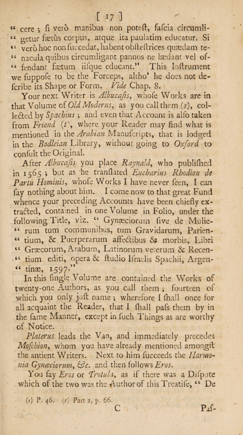 [ I? ] '' ' cere ; fi vero manibus non potefl, fafcia circumli- “ getur fetus corpus, atque ita paulatim educator. Si verb hoc non fuccedat, habent obhehrices quasdam te- nacuia qulbiis circumligant pannos ne laedant vel of- “ fendant fetum iifque educant.” This Inftrument we fuppofe to be the Forceps, altho* he does not de- fcribe its Shape or Form. . Vide Chap. 8. Your next Writer is Albucafts, v/hofe Works are in that Volume of Old Moderns^ as you call them (^), col- ledled by Spachius \ and even that Account is alfo taken from Friend (C, where your Reader may find what is mentioned in the Arabian Manufcripts, that is lodged in the Bodleian Library, without going to Oxford to confult the Original. After Albucafis you place Raynald^ who publifhed in 1565 *, but as he tranflated Eucharius Rhodlon de Partu Hominis, whofe Works I have never feen, I can fay nothing about him. I come now to that great Fund whence your preceding Accounts have been chiefly ex- tradbed, contained in one Volume in Folio, under the following Title, viz. “ Gynaeciorurn five de Mulie- rum turn communibus, turn Gravidarum^ Parien- ‘‘ tium, & Puerperarum affedlibus 65 morbis, Libri Grsecorum, Arabum, Latinorum vererum & Recen- “ tium editi, opera & Audio Ifraelis Spachii, Argen- “ tinae, 1597-” In this Angle Volume are contained the Works of twenty-one Authors, as you call them j fourteen of which you only juA name ; wherefore I fhall once for all acquaint the Reader, that I fliall pafs them by in the fame Manner, except in fuch Things as are worthy of Notice. Platerus leads the Van, and immediately precedes Mofchion^ whom you have already mentioned amongA the antient Writers. Next to him fucceeds the HannO 7iia Gynceclorumy Gdc. and then followsFw. You fay Eros or Frotula^ as if there was a Difpjte which of the two was the Author of this Treatifc, ‘‘ De (j) P, 46. (/) Part 2, p. 66, C Paf-