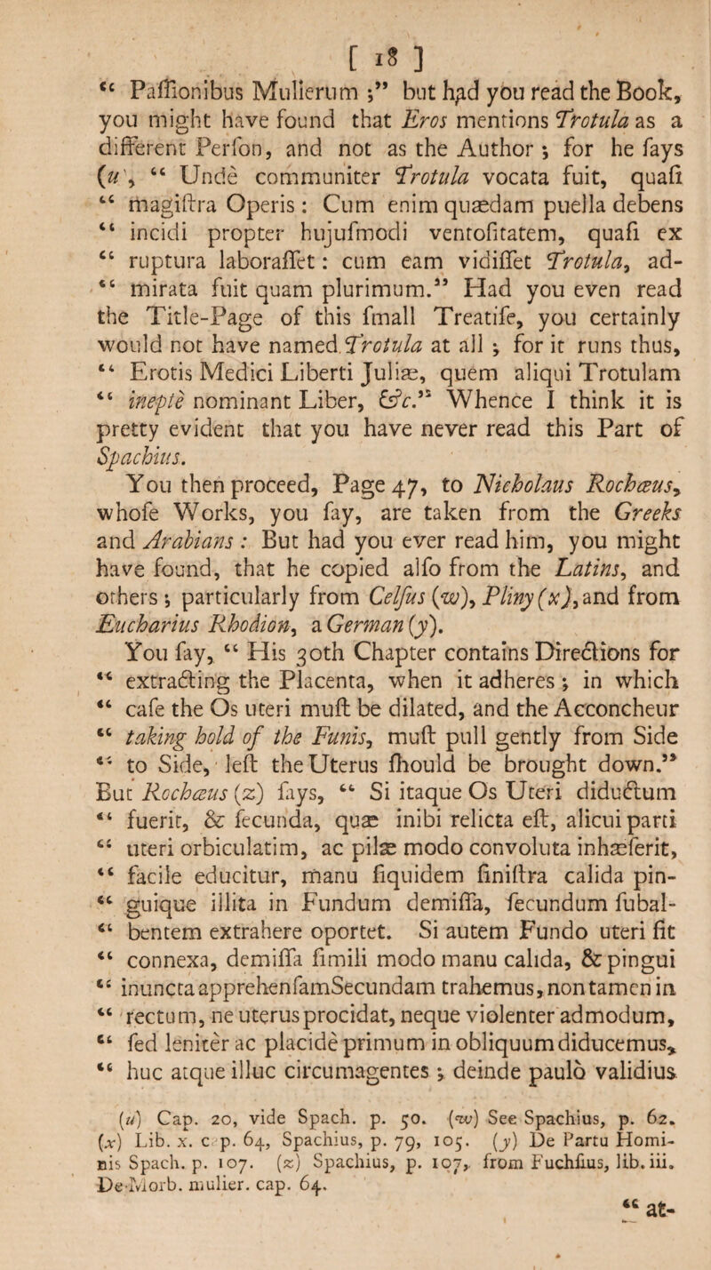 [in PafTionibus Muliernm j” but h;id you read the Book, you might have found that Eros mentions ^rotula as a different Ferfon, and not as the Author *, for he fays {u\ “ Unde communiter Trotula vocata fuit, quad ‘‘ magiftra Operis: Cum enim qusedam puella debens “ incidi propter hujufmodi venrofitatem, quafi ex “ ruptura laboraffet: cum earn vidiffet Trotula^ ad- “ mirata fuit quam plurimum/’ Had you even read the Title-Page of this fmall Treatife, you certainly would not have nzxnt^.^rotula at all ^ for it runs thus, “ Erotis Medici Liberti Jul iai, quern aliqui Trotulam “ inepte nominant Liber, Whence I think it is pretty evident that you have never read this Fart of Spachius. You then proceed, Fage47, to 'Nuholaus RochceuSy whofe Works, you fay, are taken from the Greeks and Arabians : But had you ever read him, you might have found, that he copied alfo from the Latins^ and others; particularly from Celfus {w\ Pliny from Eiicharius Rhodion^ a German (y). You fay, ‘‘ His 30th Chapter contains Direciions for ** extradling the Placenta, when it adheres; in which cafe the Os uteri muff be dilated, and the Acconcheur taking hold of the Funisj mull pull gently from Side to Side, left the Uterus ftiould be brought down.’* But Rocheeus (z) fays, Si itaque Os Uteri diduCtum “ fuerit, & fecunda, qu^ inibi relicta eft, alicui parti uteri orbiculatim, ac pilae modo convoluta inhjeferit, facile educitur, manu fiquidem ftniftra calida pin- giiique illita in Fundum demiffa, fecundum fubal- “ bentem extrahere oportet. Si autem Fundo uteri fit connexa, demiffa fimili modo manu calida, &pingui “ inunctaapprehenfamSecLindam trahemus,nontamcnin ‘‘ 'rectum, neuterusprocidat, neque violenter admodum, ‘‘ fed leniter ac placide primum in obliquumdiducemus, hue atque ilkic circumagentes *, deinde paulo validius. («} Cap. 20, vide Spach. p. 50. [nv] See Spachius, p. 62. (.X-) Lib. X. c?p. 64, Spachius, p. 79, 105. (jj) De Partu Homi- nis Spach. p. 107. (2;) Spachius, p. 107,, from Fuchhus, lib. iii. De-Morb. mulier. cap. 64. at-