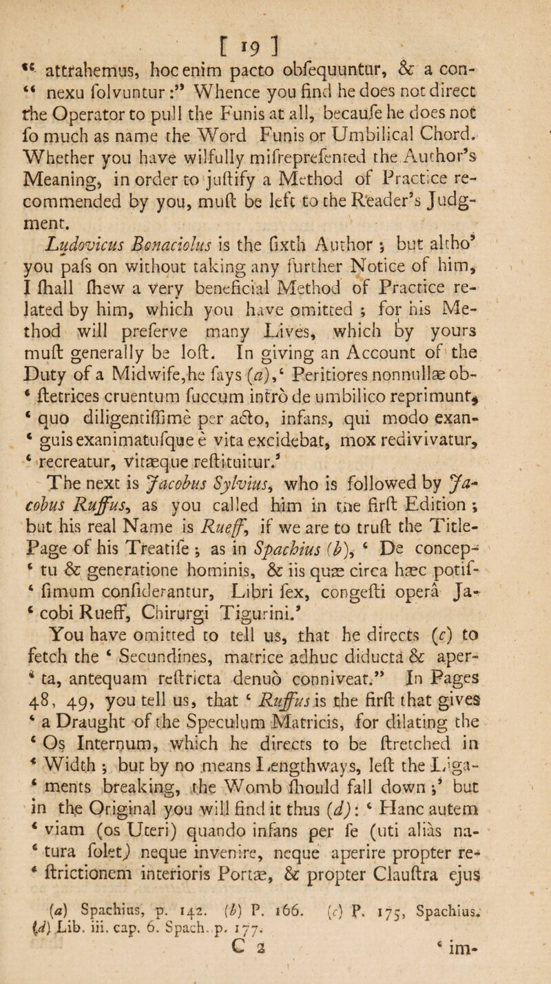 ** attrahemus, hoc enim pacto obfequuntur, & a con- “ nexu folvuntur Whence you find he does not direct rhe Operator to pull the Funis at all, becaufe he does not fo much as name the Word Funis or Umbilical Chord. Whether you have wilfully mifreprefented the Author’s Meanings in order to juftify a Method of Practice re¬ commended by you, mud be left to the Reader’s Judg¬ ment. Ludovicus Bonaciolus is the fixth Author *, but alcho’ you pafs on without taking any further Notice of him, I fhall fliew a very beneficial Method of Practice re- lated by him, which you have omitted ; for his Me¬ thod will preferve many Lives, which by yours mud generally be lod. In giving an Account of' the Duty of a Midwife,he fays (^),‘ Peritiores nonnullae ob- ‘ detrices cruentum fuccum intro de umbilico reprimunt^ ‘ quo diligentiffime per a6fo, infans, qui modo exan- ‘ guisexanimaturquee vita excidebat, mox redivivatur, ‘ recreatur, vitseque redituitur.’ The next is Jacobus Sylvius^ who Is followed by Ja^ cobus Ruffus^ as you called him in tne Hrd Edition ; but his real Name Is Rueff^ if we are to trud the Title- Page of his Treat!fe as in Spachius (b)i ‘ De concep- ^ tu & generatione hominis, & iis qus circa hsec potif- ‘ fimum confiderantur, Libri fex, congedi opera Ja- ‘ cobi Rueff, Chirurgi Tigurini.’ You have omitted to tell us, that he directs (c) to fetch the ‘ Secundines, macrice adhuc diducta & aper- * ta, antequam redricta denuo connlveat.” In Pages 48, 49, you tell us, that ‘ Ruffus is the fird that gives ‘ a Draught of the Speculum Matricis, for dilating the ‘ Os Internum, which he directs to be dretched in * Width ; but by no means liCngthways, led the L’^ga- ‘ ments breaking, the Womb diould fall down but in th^ Original you will find it thus {d): ^ Plane autem ‘ viam (os Uteri) quando infans per fe (uti alias na- ‘ tura foletj) neque invenire, ncque aperire propter re- ^ drictionem interioris Portae, & propter Claudra ejus [a] Spachius, p. 142. {h) P. 166. (r) P. 175, Spaclilus. iii. cap. 6. Spach. p. 177. C 2 * im-