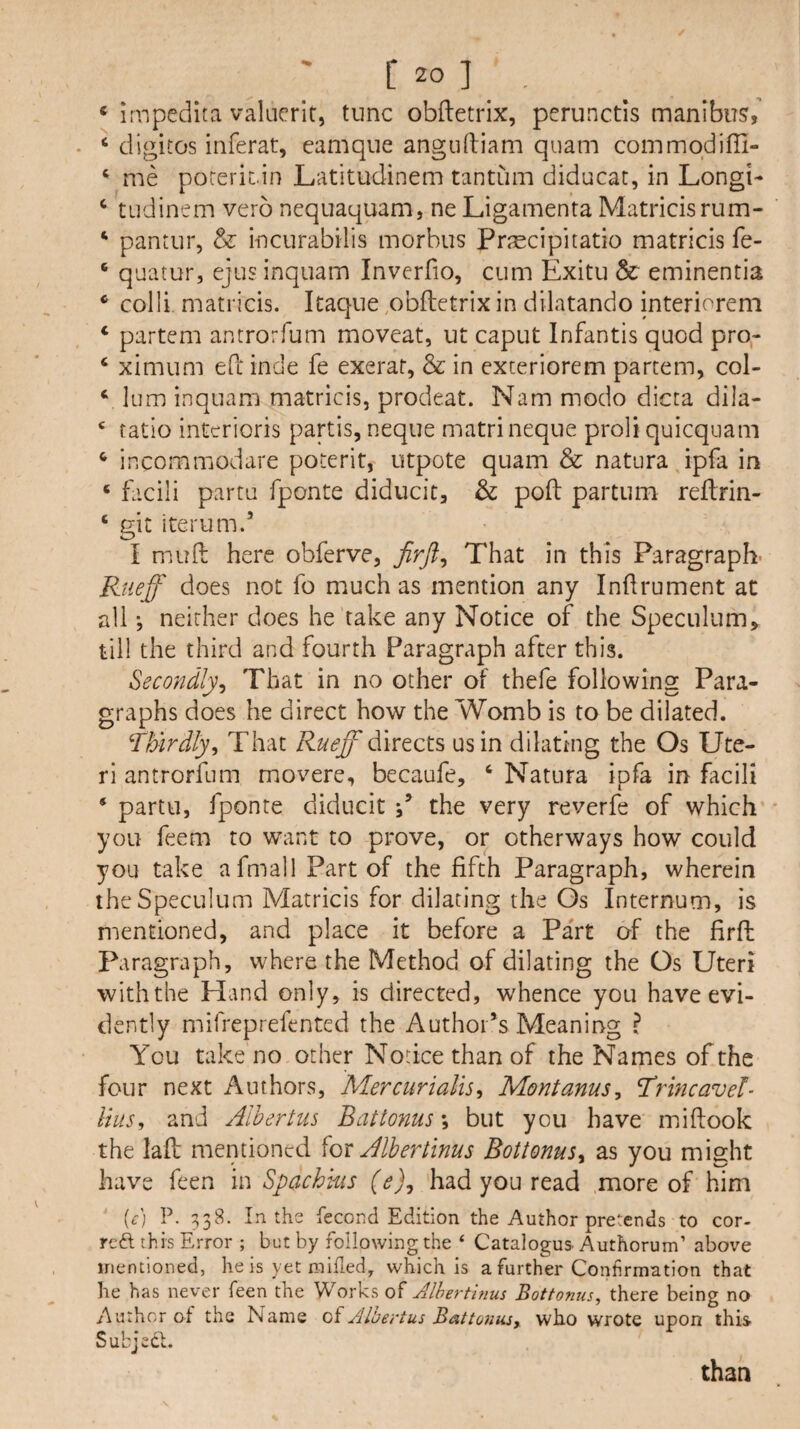 ‘ impedita valncrif, tunc obftetrix, perunctis manibus,’ • ‘ digitos inferat, eamque anguftiam quam commqdifii- ‘ me poreriL.in Latitudinem tantum diducat, in Longi- ‘ tudinem verb nequaquam, ne Ligamenta Matricisrum- ‘ pantur, & incurabilis morbus PrjEcipiratio matricis fe- ‘ quatur, ejus inquam Invcrfio, cum Exitu & eminentia * colli matricis. Itaque ,obftetrix in dilatando interiorem ‘ partem antrorfum moveat, ut caput Infantis quod pro- ‘ ximum eO: inde fe exerat, & in exteriorem partem, col- ‘ lum inquam matricis, prodeat. Nam modo dicta dila- ‘ ratio interioris partis, neque matrineque proli quicquam ^ incommodare poterit, utpote quam & natura ipfa in ‘ facili partu fponte diducit, & pod: partum reflrin- ‘ git iterum.’ I mud: here obferve, That in this Paragraph- Rtieff does not fo much as mention any Indrument at all *, neither does he take any Notice of the Speculum^ till the third and fourth Paragraph after this. Secondly^ That in no other of thefe following Para¬ graphs does he direct how the Womb is to be dilated. Thirdly^ That directs us in dilating the Os Ute¬ ri antrorfum movere, becaufe, ‘ Natura ipfa in facili * partu, fponte diducit \ the very reverfe of which you feem to want to prove, or otherways how could you take afmall Part of the fifth Paragraph, wherein the Speculum Matricis for dilating the Os Internum, is mentioned, and place it before a Part of the firfh Paragraph, where the Method of dilating the Os Uteri with the Hand only, is directed, whence you have evi¬ dently mifreprefented the Author’s Meaning ? You take no other Notice than of the Names of the four next Authors, Mercurialise MontanuSe Tdrmcavel- liuSe and Alhertus Battonus -, but you have midook the lad mentioned Albertinus BottonuSy as you might have feen in Spachkis (e)^ had you read more of him {c) P. 338. In the fecond Edition the Author pretends to cor- reft this Error ; but by following the ‘ Catalogue Authorum’ above mentioned, he is yet milled, which is a further Confirmation that he has never feen the Works of Jlhertinus Bottonus, there being no Author of the Name AlUertus Battoiiasy who wrote upon this Subjeft. than
