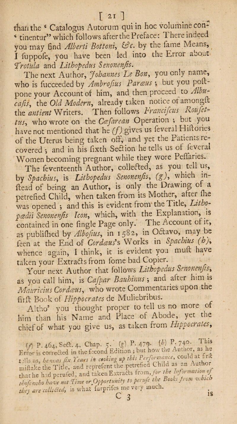 [ ]. than the * Catalogus Autorum qul in hoc volumirie con- * tinentur” which follows after the Preface: T. here indeed you may End Alberti Bottom^ i^c. by the fame Means, I fuppofe, you have been led into the Error aoout Trot'ula and Lithopedus ^enonenfis. The next Author, Johamies Le Bon^ you only name, who is fucceeded by Afnhrofius Parceus , but you poft- pone your Account of him, and then proceed to Alhu- cafis^ the Old P/Lodern^ already taken notice of amongft the antient Writers. Then follows Francifcus Roufet- tus-^ who wrote on the Ccefarean Operation ; but you have not mentioned that he f/j gives us feveral Hiftories of the Uterus being taken off, and yet the Patients re¬ covered ; and in his fixth Section he tells us of leveral Women becoming pregnant while they wore Peflaries. The feventeenth Author, colledled, as you tell us, by Spachius^ is Lithopedus Senonenjis^ which m- ftead of being an Author, is only the Drawing of a petrefied Child, when taken from its Mother, after flae was opened *, and this is evident from* the Title, pcedii Senonenjis Icon^ which, with the Explanation, is contained in one fingle Page only. The Account of it, as publiflied by Albofius^ in 1582, in Odtavo, may be feen at the End of Cord(eus'‘s> Works in Spcichius (hj^ whence again, I think, it is evident you muff have taken your Extrads from fome bad Copier. Your next Author that follows Lithopedus Seiionefifts^^ as you call him, is Cafpnr Bauhinus \ and after him is Mauricins Cordeeus^ who v/rote Commentaries upon the firfl Book of Hippocrates de Muliebribus. Altho’ you thought proper to tell us no more of him than his Name and Place of Abode, yet the chief of what you give us, as taken from Hippocrates, if) P.464, Sea. 4, Chap. 5. ig) 1*-479- W ^7 Kn4- is con eaed in the fecond Edition ; but how tne Author, as he tdls ns, be<zj,-as fix Tears in cooking up this inillake the Title, and reprefent the petrefied Child as an Autho that he had perufed, and taken Extratls from,y.r I he fprnranonof ihofenvho ha^ve not Time or Opportunity to perufe the Books j. cm ■vJ.id they are colUdecU is what furprifes me very mucu. c 3 IS