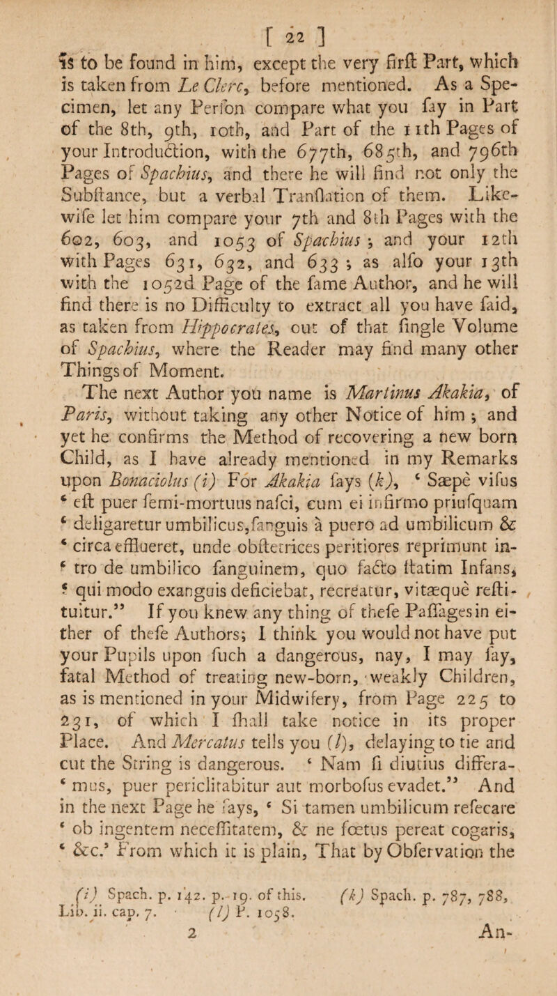 r ] IS to be found in him, except the very firfl: Part, which is taken from he Clerc^ before mentioned. As a Spe¬ cimen, let any Perfon compare what you fay in Part of the 8th, 9th, loth, and Part of the i ith Pages of your Introduction, with the 677th, 685th, and 796th Pages of Spachius^ and there he will find not only the Subftance, but a verbal Tranflation of them. Like- wife let him compare your 7th and 8lh Pages with the 602, 603, and 1053 of Spa-chius j and your 12th with Pages 631, 632, and 633*, as alfo your 13th vdth the io52d Page of the fame Author, and he will find there is no Difficulty to extract all you have faid, as taken from Hippocrates^ out of that fingle Volume of Spachius^ where the Reader may find many other Things of Moment. The next Author you name is Martinus Akakia^ of Paris^ without taking any other Notice of him ; and yet he confirms the Method of recovering a new born Child, as I have already mentioned in my Remarks upon Bonaciolus (i) For Akakia fays {k}^ ‘ Saepe vifus ‘ eft puer femi-mortuus nafei, cum ei infirmo priufquam ‘ deligaretur umbilicus,fanguis a pucro ad umbilicum & ‘ circa efflueret, unde obftecrices peritiores reprimunc in- ‘ tro de umbilico fanguinem, quo faCto ftatim Infans, f qui modo exanguis deficiebat, recreatnr, vitaeque refli- tultur.” If you knew any thing of thefe Paffagesin ei¬ ther of thefe Authors; I think you would not have put your Pupils upon fuch a dangerous, nay, I may fay, fatal Method of treating new-born, - weakly Children, as is mentioned in your Midwifery, from Page 225 to 231, of which I fhall take notice in its proper Place. And Mercatus tells you (/), delaying to tie and cut the String is dangerous. ‘ Nam fi diutius differa- ‘ mus, puer periclirabitur aiit morbofus evadet.’^ And in the next Page he fays, ‘ Si tamen umbilicum refecare ‘ ob ingentem neceffitarem, & ne foetus pereat cogaris, ‘ &c.* From which it is plain, That by Obfervation the (i) Spach. p. 142. p. 19. of this. (k) Spach. p. 787, 788, lib. ji. cap. 7. • f/jP. 1058. An* 2 t