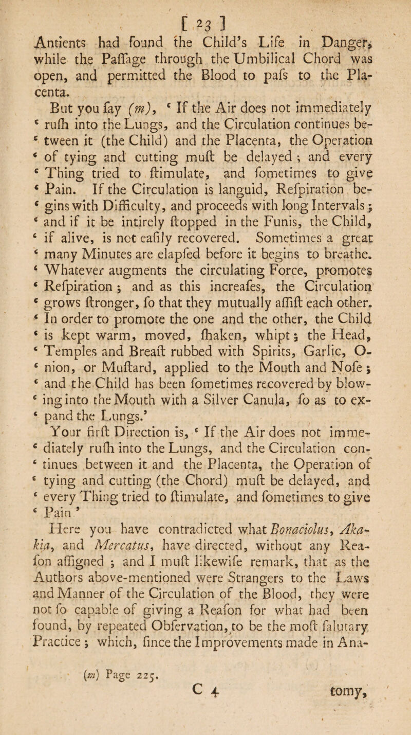 [23] Antients had found the Child’s Life in Danger^ while the Paflage through the Umbilical Chord was open, and permitted the Blood to pafs to the Pla¬ centa. But you fay {m)^ the Air does not immediately ‘ rufh into the Lungs, and the Circulation continues be- ® tween it (the Child) and the Placenta, the Operation * of tying and cutting muft be delayed ; and every * Thing tried to ftimnlate, and fometimes to give ‘ Pain. If the Circulation is languid, Refpiration be- ‘ gins with Dlfliculty, and proceeds with long Intervals 5 * and if it be intirely Hopped in the Funis, the Child, ‘ if alive, is net eafily recovered. Sometimes a great ‘ many Minutes are elapfed before it begins to breathe. ‘ Whatever augments the circulating Force, promotes * Refpiration ; and as this increafes, the Circulation * grows ftronger, fo that they mutually alTift each other. *■ In order to promote the one and the other, the Child ‘is kept warm, moved, fhaken, whipt 5 the Head, ‘ Temples and Bread rubbed with Spirits, Garlic, O- ‘ nion, or Muftard, applied to the Mouth and Nofe ; ‘ and the Child has been fometimes recovered by blow- ‘ ing into the Mouth with a Silver Canula, fo as to ex- ‘ pand the Lungs.’ Your firft Direction is, ‘ If the Air does not imme- ‘ diately rufh into the Lungs, and the Circulation con- ‘ tinues between it and the Placenta, the Operation of ‘ tying and cutting (the Chord) muft be delayed, and ‘ every Thing tried to ftimulate, and fometimes to give ‘ Pain ’ Here you have contradicted what kia^ and Mercatus, have directed, without any Rea- fon afftgned *, and I muft likewife remark, that as the Authors above-mentioned were Strangers to the Laws and Manner of the Circulation of the Blood, they were not fo capable of giving a Reafon for v/hat had been found, by repeated Obfervation, to be the moft faiutary Practice j which, fmee the Improvements made in Ana- C 4 {f;i) Page 225. tomy.