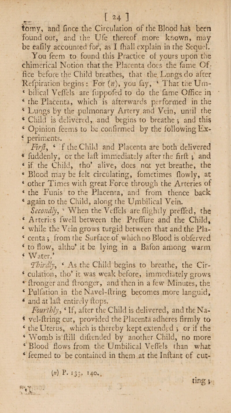 [24] toiny, and fince the Circulation of the Blood has been found out, and the Ufe thereof more known, may be eafily accounted for, as I fhall explain in the Sequel. You feem to found this Practice of yours upon the chimerical Notion that the Placenta docs the fame Of- fice before the Child breathes, that the. Lungs do after Refpiration begins: For {n), you fay, ‘ That theUm- ‘ bilical Veflels are fuppofed to do the fame Office in ‘ the Placenta, which is afterwards performed in the ^ Lungs by the pulmonary Artery and Vein, until the * Child is delivered, .and begins to breathe *, and this ‘ Opinion feems to be confirmed by the following Ex- t periments. Firji^ ‘ ‘f the Child and Placenta ate both delivered * fuddenly, or the laft immediately after the firft ; and / if the Child, tho’ alive, does not yet breathe, the * Blood may be felt circulating, fometimes flowly, at ‘ other Times with great Force through the Arteries of ‘ the Funis to the Placenta, and from thence back ‘ again to the Child, along the Umbilical Vein. Secondly^ ‘ When the VefTels arefiightly preffed, the * Arteries fwell between the PrefTure and the Child, ‘ while the Vein grows turgid between that and the Pla- ‘ centa ; from the Surface of .which no Blood is obferved ‘ to flow, altho’ it be lying in a Bafon among warm ‘ Water.’ Thirdly^ ‘ As the Child begins to breathe, the Cir- ‘ culation, tho’ it was weak before, immediately grows ‘ flrongerand ftronger, and then in a few Minutes, the ‘ Pulfation in the Navel-ftring becomes more languid, ‘ and at lafl entirely flops. Fourlhly^ ® If, after the Child is delivered, and theNa- < vel-ftring cut, provided the placenta adheres firmly to ‘ the Uterus, which is thereby kept extended *, or if the ‘ Womb is flill difcended by another Child, no more ‘ Blood flows from the Umibilical Veffels than what ‘ feemed to be contained in them at the Inftant of cuc- ting i. [n] P. 133, 140.,