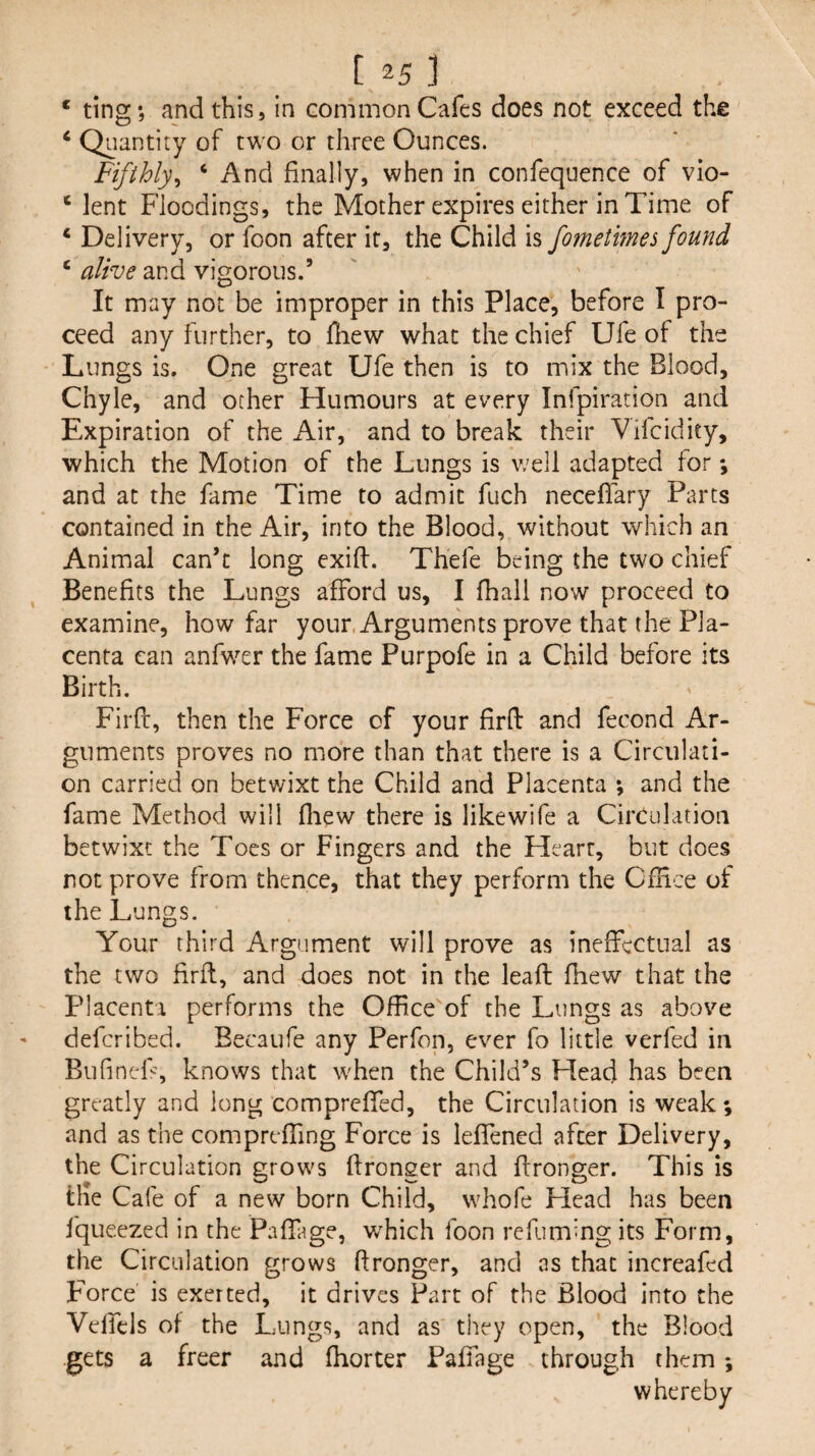 ‘ ting*, and this, in common Cafes does not exceed the ‘ Quantity of two or three Ounces. Fifthly^ ‘ And finally, when in confequence of vio- ‘ lent Floodings, the Mother expires either in Time of ‘ Delivery, or foon after it, the Child is fometmes found ‘ alive and vigorous.’ It may not be improper in this Place, before I pro¬ ceed any further, to fhew what the chief Ufe of the Lungs is. One great Ufe then is to mix the Blood, Chyle, and other Humours at every Infpiration and Expiration of the Air, and to break their Vifcidity, which the Motion of the Lungs is v;ell adapted for; and at the fame Time to admit fuch neceffary Parts contained in the Air, into the Blood, without which an Animal can’t long exifl. Thefe being the two chief Benefits the Lungs afford us, I fhall now proceed to examine, how far your, Arguments prove that the Pla¬ centa can anfwer the fame Purpofe in a Child before its Birth. Firfl, then the Force of your firfl: and fecond Ar¬ guments proves no more than that there is a Circulati¬ on carried on betwixt the Child and Placenta *, and the fame Method will fliew there is like wife a Circulation betwixt the Toes or Fingers and the Heart, but does not prove from thence, that they perform the CfHce of the Lungs. Your third Argument will prove as ineffectual as the two firfl, and does not in the leafl fhew that the Placenta performs the Office of the Lungs as above deferibed. Becaufe any Perfon, ever fo little verfed in BufincF, knows that when the Child’s Head has been greatly and long compreffed, the Circulation is weak; and as the compreffing Force is leffened after Delivery, the Circulation grows flronger and flronger. This is the Cafe of a new born Child, whofe Head has been fqueezed in the Paffage, which foon refummg its Form, the Circulation grows flronger, and as that increafed Force is exerted, it drives Part of the Blood into the VelTcls of the Lungs, and as they open, the Blood gets a freer and fhorter Paffage through them *, whereby